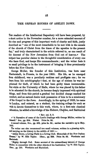 58

         trHE ORPHAN HOUSES OF ABHLEY DOWN.



To readers of the Intellectual Repository will have been prepared, by
a short notice in the November number, for a more extended aeeountot
the rise and progress of this important work of charity and faith, justly
described as "one of the most remarkable to be met with in the annals
of the church of Christ from the times of the apostles to the present
day," and truly chara~terised in the article referred to, as one result ot
the descent of the New Jerusalem from God out of heaven.* The
subject has peculiar olaims to the thoughtful consideration of every one
who fears God, and keeps His commandments; and the writer feels it
no small privilege to be the instrument of bringing it thus prominently
before the New Church.
    George Miiller, the founder of this Institution, was born near
 Haeberstadt, in Prussia, in the year 1805. His life; as he emerged
from childhood, was a peculiarly reckless and profligate one; for we
 learn from his autobiography t that, at the age of sixteen he was im..
 prisoiled for theft, of which he had been guilty times innumerable.
 But while at 'the University of Halle, where he was placed by his father
 to be educated for the ohurch, he became deeply impressed with spiritual
 things, and from this period a. gradual but d.ecided change marked his
 conduct, and an earnest desire took possession of him to be a missionary
  ot the Gospel to the Jews. Accordingly, in the spring of 1829, he came
  to London, and entered, as a student, the training college for such as
  lVish to devote themselves to Ulls work, where, to a, first-rate classical
  education, he added a knowledge of the Hebrew, Chaldee, and Rabbinical
                                                             •
                                  • Rev. m. 2, 8.
  .. U A. Narrative of some of the Lord's Dealing8 with Geor«e Mii1ler. written by

himself." 8vo., pp. 604. Nisbet. Pride 8s. 6d.
  A. second volume, 8vo., pp. 402, price 28. 6d., carries the DarNtive up to May~
1856.
  'the writer can also recommend. two small volumes, written in a pleasing style,
and W'rying on the history to the middle of 1861 ~-
  " Ashley Down, a Living raith in a Living God; Memorials of the New Orphan
Roues," by W. Elfe Taylor. 12mo., pp. tiS. Price 88. M. Wertheim and
Macintosh.
  U Mighty through God.      Some account of the extraordinary labourS of George
Miiller, in connection with the other objects of the Institution," by W- Elfe Taylor I
12mo~, pp. 150. Wertheim atld Macintosh.
 