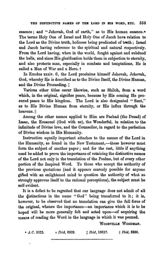 THE DISTINOTIVE NAMES OF TUB LORD IN HIB WORD, ETO.                     555

  essence; and "Jehovah, God of earth," as to His human essence.*
  The terms Holy One of Israel and Holy One of Jacob have relation to
  the Lord as the Divine troth, holiness being predicated of tmth; Israel
  and Jacob having reference to the spiritual and natural respectively.
  From the Lord having, when in the world, fought against and subdued
  the heIls, and since His glorification holds them in subjection to eternity,
  and also protects man, especially in combats and temptations, He is
  called a Man of War and a Hero. t
     In Exodus xxxiv. 6, the Lord proclaims himself Jehovah, Jehovah,
  God, whereby I!e is described as to the Divine Itself, the Divine Human,
 and the Divine Proceeding. t
     Various other titles occur likewise, such as Shiloh, from a word
 which, in the original, signifies peace, because by His coming He pro-
 eured peace to His kingdom. The Lord is also designated "Sent,"
 as to His Divine Human from eternity, or His influx through the
 heavens. I1
    Among the other names applied to Him are Pachad (the Dread) of
 Isaac, the Emanuel (God with us), the Wonderful, in relation to the
 infinitude of Divine love, and the Counsellor, in regard to the perfection
 of Divine wisdom in His Humanity.
    Instruction equally important attaches to the names of the Lord in
 the Humanity, as found in the New Testament,-these however "must
 form the subject of another paper; and for the rest, little if anything
 need be added to prove the importance of retaining the distinctive names
 of the Lord not only in the translation of the Psalms, but of every other
 portion of the Inspired Word. To those who accept tho authority of
 the previous quotations (and it appears scarcely possible for anyone
 gifted with an enlightened mind to question the authority of what so
 strongly approves itself to the rational perceptions), the subject must be
 self-evident.
    It is a defect to be regretted that our language does not admit of all
"the t}istinctions in the name "God" being transferred to it; it is,
 however, to be observed that no translation can give the full force of
 the original, whence the importance-an importance which it is to be
 hoped will be more generally felt and acted upon-of acquiring the
 means of reading the Word in the language in which it was penned.
                                                   WOODVILLE      WOODMAN.

    • A.C. 3023.       t   Ibid, 8302.   t Ibid,   106~7.    11   Ibid, 6280.
 