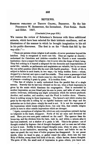REVIEWS.
SERMONS     PREAOHEDAT TllINITY CHAPEL, BBI6B'lON.    By the late
     FBEDEBICK  W. ROBKBTSON, the Incumbent, :First Series. Smith
      and Elder. 1857.
                             (Concluded/rom page 518.)
WE resume the review of Robertson's Sermons with three additional
extracts, which have been selected for their intrinsic excellence, and as
illustrations of the manner in which he brought imagination to his aid
in his public discourses. The first is on the "Seeds that fell by the
way-side :"-
   "There are persons whose religion is all outside-it never penetrates beyond the
intellect. Duty is recognised in word-not fel~. They are regular at church-
understand the Catechism and Articles--consider the Church a most venerable
institution-have a respect for religion-but it never stirs the deeps of their being.
They feel nothing in it beyond a safeguard for the decencies and respectabilities of
social life ; valuable, as parliaments and magistrates are Taluable, but by no means
the one awful question which fills the soul with fearful grandeur. Truth of life is
subject to failure in such hearts, in two ways,-by being trodden down :-wheat,
dropped by l!t harvest cart upon a road lies out&ide. Then comes _ passenger's foot
and crushes some of it; then wheels come by-the w4eel of traffic and the wheel
of plea~ure-crushingit grain by grain. It ~ trodden down.
   "'l'he fate of religion is easily understood from ~he parallel fate of a single
sermon. Scarcely has its last tone vibmted on the ear, when a fresh impression is
given by the music which dismisses the· congregation. That is suoceeded by
another impression, as your friend puts his arm in yours, and talks of some other
Platt~r, irrelev~t, obliterating any slight seriousness which the sermon p11>ducecL
~other, an~ IlJ1qther, and another,-~d the Word is trodden down.               Observe,
there is nothing wrong in these impressions. The farmer's cart which crushes the
grain by the way-side is rolling by on rightful business-and Ule stage and the
pedestrian are :iD their place-simply the seed is not. It is not the wrongness of
the impressiQns which treacls religion down; but only this, that outside religion
yields in turn to other outside impressions which are stronger.
   cc AgaiI)., cQnceptions of religious life, which are Qnly conceptions outward, having
no lodgment ~ the heart, disappear. Fowls of the air came and devoured the
seed. Have you ever seeu grain scattered on the road? The sparrow fNm the
house-top, and the chickens from the bam, rush in, and within a minute after it
has been scattered, not a shadow of a grain is left. This is the picture: not of
thought crushed by degrees-but of thought dissipated, and no man can tell when
 or how it went. Swiftly do these winged thoughts come, when we pray, or read,
or listen; in our inattentive, sauntering, way-side hours: and before we can be
 upon our guard, the very trace of holier purposes has disappeared. In our purest
 moods, when we kneel to pray, or gather round the altar, down into the very
 Holy of Holies, sweep these foul birds of the air, villain fancies, demon thoUghts.
 The germ of life, the small seed of impression is gone-where, you know not.
 
