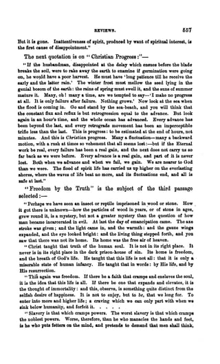 BEVIEWS.                                 ~57

But it is gone. Inattentiveness of spirit, produced by want of spiritual interest, is
the first cause of disappointment."
   The next quotation, is on     cc   Christian Progress :"-
   "If the husbandman, disappointed at the delay which enSues before the blade
breaks the soil, were to rake away the earth to examine if germination were going
on, he wo~d haTe a poor harvest. He must have 'long patience till he receive the
early and the latter rain.' The winter frost must mellow the seed lying in the
genial bosom of the earth: the rains of spring must swell it, and the SUDS of summer
mature it. Many, oh! many a time, are we tempted to say-' I make no progress
at all. It is only failure after failure. Nothing grows.' Now look at the sea when
the flood is coming in. Go and stand by the sea-beach, and you will think that
the constant ftux and reftux is but retrogression equal to the advanca. But look
again in an hoor's time, and the whole ocean has advanced. Every advance has
been beyond the last, and every retrograde movement has been an imperceptible
trifle less than the last. This is progress: to be estimated at the end of hours, not
minutes. And this is Christian progress. Many a ftuctuation-many a backward
motion, with a rush at times so vehement that all seems 108t :-but if the Etemal
work be real, every failure has been a real gain, and the next does not carry us so
far back as we were before. Every advance is a real gain, aDd part of it is never
lost. Both when we advanee and when we fail, we gain. We are nearer to God
than we were. The ftood of spirit life has carried us up higher on the everlasting
shores, where the waves of life beat no more, and its ftuctuations end, and all is
safe at last."
   "Freedom by the Truth" is the subject of the third passage
selected : -
    cc Perhaps we have seen an insect or reptile imprisoned in ~ood or stone. How.
it got there is unknown-how the particles of wood in years, or of stone in ages,
grew round it, is a mystery, but Dot a greater mystery than the question of how
man became incarcerated in evil. At last the day of emancipation came. The axe
stroke was given; and the light came in, and the warmth: and the gauze wings
expanded, and the eye looked bright: and the living thing stepped forth, and you
saw that there was not its home. Its home was the free air of heaven.
    "Christ taught that truth of the human soul. It is not in its right place. It
never is in its right place in the dark prison-house of sin. Its home is freedom,
and the breath of God's life. He taught that this life is not all: that it is only a .
miserable state of human infancy. He taught that in words: by His life, and by
 His resurrection.
     " This again was freedom. If there be a faith that cramps and enslaves the soul,
 it is the idea that this life is all. If there be one that expands and elevates, it is
 the thought of immortality: and this, observe, is something quite distinct from the
 selfish desire of happiness. It is not to enjoy, but to be, that we long for. To
 entel· into more and higher life; a craving which we can only part with when we
 sink below humanity, and forfeit it. • . • •
     "Slavery is that which cramps powers. The worst slavery is that which cramps
 the noblest powers. Worse, therefore, than he who manacles the hands and feet,
 is he who puts fetten OD the mind, and pretends to demand that men shall think,
 