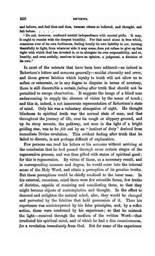 M8                                    REVIEWS.

and believe, and feel thus and thus, because others 80 believed, and thought, and
feU before. • . . •
   "Do Dot, however, confound mental iBdependence with mental pride. It may,
it ought to coexist with the deepest humility. For that mind alone is free which,
conscious ever of its own feebleness, feeling hourly its own liability to err, turning
thanldully to light, from whatever side it may come, does yet refuse to give up tlW
right with which God has invested it, or to abrogate its own responsibility, and 80,
humbly, and even awfully, resolves to have an opinion, a judgment, a decision of
ita own."                                                                              .

   In most of the extracts that have been here adduced-as indeed in
Robertson's letters and sennons generally-anudit obscurity and error,
and those graver falsities which loyalty to truth will not allow us to
soften or extenuate, or in any degree to disguise in terms of courtesy,
there is still discernible a certain feeling after truth that should' not be
permitted to escape observation. It suggests the image of a blind man
endeavouring to supply the absence of vision by the sense of touch;
and this is, indeed, a not inaccurate representation of Robertson's state
of mind. Only his was a voluntary abnegation of sight. He thought
blindness to spiritual truth was the normal state of man, and that
throughout the journey of life, over its rough or slippery ground, and
~p its steep ascents, the pathway, not seen in the light of a bright
guiding star, was to be felt out by an " instinct of duty" derived from
immediate Divine revelation. This evident feeling after truth that he
failed to discern, is not perhaps difficult of explanation.
   Few persons can read his letters or his sorlilons without arriving at
the conclusion that he had passed through sonle certain stages of the
regenerative process, and was thus gifted with states of spiritual good;
for this is regeneration. By virtue of these, as a necessary result, and
in corresponding measure and degree, he would enter into the internal
sense of the Holy Word, and attain a perception of its genuine truths.
But these perceptions vonld be chiefly coufined to the inner man. In
his external, conscious, luind there were few scientific forms, few truths
of doctrine, capable of receiving and manifesting them, so that they
>might become objects of contemplation anel thought. In the effort to
descend and enliRhten the natural mind, also, they. would be changed
and perverted by the falsities that held possession of it. Thus his
experience was misinterpretod by his false principles, and, by a reflex
action, these were confirmed by his experience; so that he mistook
the light-received through the medium of the written Word-that
jrradiated his spiritual mind, and of which he had a dim consciousness,
for a revelation immediately from God. But for some of the experience
 