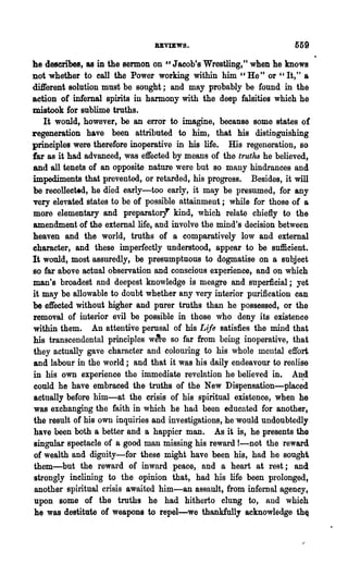 BBVIEWS.                             559
 he describes, as in the sermon on    U Jacob's Wrestling," when he knows

  not whether to call the Power working within him "He" or " It," a
  dUferent solution must be sought; and may probably be found in the
  action of infernal spirits in harmony with the deep falsities which he
  mistook for sublime truths.
      It would, however, be an error to imagine, because some states of
  regeneration have been attributed to him, that his distinguishing
. principles were therefore inoperative in his life. His regeneration, so
  far as it had advanced, was effected by means of the truths he believed,
  and all tenets of an opposite nature were but so many hindrances and
  impediments that prevented, or retarded, his progress. Besides, it will
  be recollected, he died early-too early, it may be presumed, for any
  very elevated states to be of possible attainment; while for those of a
  more elementary and preparatory kind, which relate chiefly to the
  amendment of the external life, and involve the mind's decision between
  heaven and the world, truths of a comparatively low and external
  character, and these imperfectly understood, appear to be sufficient.
  It would, most assuredly, be presumptnous to dogmatise on a subject
  so far above actual observation and conscious experience, and on which
  man's broadest and deepest knowledge is meagre and superficial; yet
  it may be allowable to doubt whether any very interior purification can
  be effected without higher and purer truths than he possessed, or the
  removal of intelior evil be possible in those who deny its existence
  within them. An attentive perosal of his Life satisfies the mind that
  his transcendental principles w~·e so far from being inoperative, that
  they actually gave character and colouring to his whole mental effort
  and labour in the world; and that it was his daily endeavour to realise
  in his own experience the immediate revelation he believed in. A.n:d
  could he have embraced the truths of the New Dispensation-placed
  actually before him-at the crisis of his spiritual existence, when he
  was exchanging the faith in which he had been educated for another,
  the result of his own inquiries and investigations, he·would undoubtedly
  have been both a better and a happier man. As it is, he presents the
  singular spectacle of a good man missing his reward I-not the reward
   of wealth and dignity-for these might have been his, had he sough
   them-but the reward of inward peace, and a heart at rest; and
   strongly inclining to the opinion that, had his life been prolonged,
   another spiritUal crisis awaited him-an assault, from infernal agency,
   upon some of the troths he had hitherto clung to, and which
   he was destitute of weapons to repel-we thankfully acknowledge thQ
 