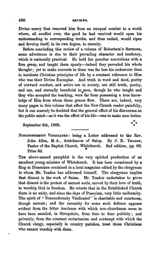 560                              REVIEWS.

Divine mercy that removed him from an unequal combat to a world
where, all con1lict over, the good he had received would open his
understanding to corresponding truths, and thus united, would ripen
and develop itself, in its own degree, to eternity.
   Before concluding this review of a volume of Robertson's Sermons,
some advertence is due to their prevailing character and tendency,
which is eminently practical. He held his peculiar convictions with a
firm grasp, and taught them openly-indeed they pervaded his whole
thought; yet to make converts to them was far less his endeavour than
to inculcate Christian principles of life by a constant reference to Him
who was their Divine Exemplar. And truth in word and deed, purity
of outward conduct, and active use in society, are still truth, purity,
and use, and eternally beneficial to..men, though he who taught and
they who accepted the teaching, were far from possessing a true know-
ledge of Him from whom those graces flow. There are, indeed, very
many pages in this volume that affect the New Church reader painfully,
but it can scarcely be doubted that the general effect of his discourses on
the public mind-as it was the effort of his life-was to make men better.

  SepteIIlber 5,th, 1866.                                             ***
                                                                       *
NONCONFOlUIITY VINDIOATED:       being a Letter addressed to the Rev.
      John Allen, M.A., Archdeacon of Salop. By J. E. YEADON,
      Pastor of the Baptist Church, Whitchurch. 2nd edition, pp. 60.
      Price 6d.                          •
THE above-named pamphlet is the very spirited production of an
excellent young minister of Whitchurch. It has been occasioned by a
:8ing at Dissenters contained in a local magazine edited by the clergyman
to whom Mr. Yeadon has addressed himself. The clergyman implies
that dissent is the work of Satan., Mr. Yeadon undertakes to prove
that dissent is the protest of earnest souls, moved by their love c;>f truth,
to worship God in freedom. He retorts that in the Established Church
there is no unity, and since the days of Puseyism, very little uniformity.
The spirit of ." Nonconformity Vindicated" is charitable and courteous,
though earnest; and the necessity for some such defence appears
evident .fr~m the bitter insolence with which non-churchmen seem to
have been assailed, in Shropshire, from time to time publicly; and
privately, from the constant sectarianism and contempt with which the
Church clergy, especially in country parishes~ treat those Christians
who cannot worship with them.
 
