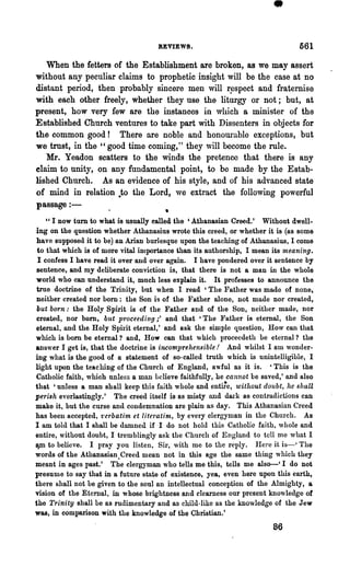 •
                                     REVIEWS.                                  561
   When the fetters of the Establishment are broken, as we may assert
without any peculiar claims to prophetic insight will be the case at no
distant period, then probably sincere men will r~spect and fraternise
with each other freely, whether they use the liturgy or not; but, at
present, how very few are the instances in which a minister of the
Established Church ventures to take part with Dissenters in objects for
the common good! There are noble and honow"able exceptions, but
we trust, in the "good time coming," they will become the rule.
   Mr. Yeadon scatters to the winds the pretence that there is any
claim to unity, on any fundamental point, to be made by the Estab-
lished Church. As an evidence of his style, and of his advanced state
of mind in relation .to the Lord, we extract the following powerful
passage : -
                                       •
    " I now turn to what is usually ealled the 'Athanasian Creed.' Without dwell-
ing on the question whether Athanasius wrote this creed, or whether it is (as some
have supposed it to be) an Arian burlesque upon the teaching of Athanasius, I come
 to that which is of more vital importance than its authorship, I mean its meaning.
 I confess I have read it over and over again. I have pondered over it sentence by
 sentence, and my deliberate conviction is, that there is not a man in the whole
world who can understand it, much less explain it. It professes to announce the
 true doctrine of the Trinity, but when I read 'The Father was made of none,
neither created nor born: the Son is of the Father alone, not made nor created,
 but born: the Holy Spirit is of the Father and of the Son, neither made, nor
created, nor born, but proceeding i' and that 'The Father is eternal, the Son
eternal, and the Holy Spirit eternal,' and ask the simple question, How can that
which is bom be eternal? and, How can that which proceedeth Le eternal? the
answer I get is, that the doctrine is incomprehensible! And whilst I am wonder-
ing what is the good of a statement of so-called truth which is unintelligible, I
light upon the teaching of the Church of England, awful as it is. 'This is the
Catholic faith, which unless a man believe faithfully, he cannot be saved,' and also
that 'unless a man shall keep this faith whole and entu.!e, without doubt, he shall
perish everlastingly.' The creed itself is as misty and dark as contradictions can
make it, but the curse and condemnation are plain as day. This Athanasian Creed
has been accepted, verbati1n et lite1'ati-m, by every clergyman in the Church. As
I am told that I shall be damned if I do not hold this Catholio faith, whole and
entire, without doubt, I tremblingly ask the Church of England to tell me what I
lpIl to believe. I pray you listen, Sir, with me to the reply. Here it is-' The
words of the Athanasian.Creed mean not in this age the same thing which they
meant in ages past.' The clergyman who tells me this, tells me &So-' I do not
presume to say that in a future state of existence, yea, even here upon this earth,
there shall not be given to the soul an intellectual conception of the Almighty, a
vision of the Eternal, in whose brightness and clearness our present knowledge of
the Trinity shall be as rudimentary and as child-like as the knowledge of the Jew
was, in comparison with the knowledge of the Christian.'
                                                                       86
 