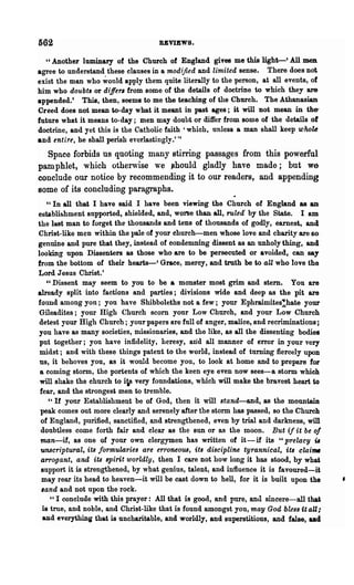 562                                 RBVIEWS.

  U Another luminary of the Church of England gives me this light-' All men

agree to understand these clauses in a modified and limited sense. There does not
exist the man who ~ould apply them quite literally to the person, at all events, of
him who doubts or differs from some of the details of doctrine to which they are
appended.' This, then, seems to me the teaching of the Church. The Athanasian
Creed does not mean to-day what it meant in past ages; it will not mean in the-
future what it means to-day; men may doubt or differ from some of the details of
doctrine, and yet this is the Catholic faith' which, unless a man shall keep whok
and entire, he shall perish everlastingly.'"
  Space forbids us quoting many stirring passages from this powerful
pamphlet, which otherwise we ~hould gladly have made; but we
conclude our notice by recommending it to our readers, and appending
some of its concluding paragraphs.
    "In all that I have said I have been viewing the Church of England as an
establishment supported, shielded, and, worse than all, ruled' by the State. I am
the last man to forget the thousands and tens of thousands of godly, earnest, and
Christ-like men within the pale of your church-men whose love and charity are so
genuine and pure that they, instead of condemning dissent as an unholy thing, and
looking upon Dissenters as those who are to be persecuted or avoided, can say
from the bottom of their hearts-' Grace! mercy, and truth be to aU who love the
Lord Jesus Christ.'
    "Dissent may seem to you to be a monster most grim and stem. You are
already split into factions and parties; divisions wide and deep as the pit are
found among you; you have Shibboleths not a few; your Ephraimites:'hate your
 Gileadites; your High Church scorn your Low Church, and your Low Church
 detest your High Church; your papers are full of anger, malice, and recriminations;
you have as many societies, missionaries, and the like, as all the dissenting bodies
 put together; you have infidelity, heresy, arid all manner of error in your very
 midst; and with these things patent to the world, instead of turning fiercely upon
 us, it behoves you, as it would become you, to look at home and to prepare for
 a coming storm, the portents of which the keen eye even now sees-a storm which
 will shake the church to iis very foundations, which will make the bravest heart to
 fear, and the strongest men to tremble.
    "If your Establishment be of God, then it will stand-and, as the mountain
 peak comes out more clearly and serenely after the storm has passed, so the Church
 of England, purified, sanctified, and strengthened, even by trial and darkness, will
 doubtless come forth fair and clear as the sun or as the moon. But if it be oJ
 man-if, as one of your own clergymen has written of it-if its " prelacy iI
 unBcript'ural, its formularies are erroneous, its discipline tyrannical, its clai_
 arrogant, and its spirit worldly, then I care not how long it has stood, by whai
 support it is strengthened, by what genius, talent, and influence it is favoured-it
  may rear its head to heaven-it will be cast down to hell, for it is built upon the
  ,and and not upon the rock.
     U I conclude with this prayer: All that is good, and pure, and sincere-all that

  is true, and noble, and Christ-like that is found amongst you, may God bless (t aU;
  aDd everything that is uncharitable, and worldly, and superstitious, and false, Dd
 