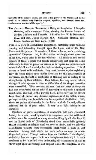 REVIEWS.                                568
unworthy of the name of Christ, and alien to the power of the Gospel and to the
spirit of its Master, may h.-en's deepest, speediest, and darkest curse and
condemnation rest and abide upon it."

THE CRITICAL ENGLISH TESTAMENT: Being an Adaptation of Bengel's
    Gnomon, with numerous Notes, shewing the Precise Results of
    Modern Criticism and Exegesis. Edited by Rev. W. L. BLACKLEY,
    M.A. and Rev. JAMES HAWES, M.A. Alexander Strahan, pub-
    lisher, London and New York. 1866.
THIS is a work of considerable importance, containing much valuable
learning and interesting thought upon the literal text of the New
Testament Scriptures. It consists of three volumes, each containing
upwards of 700 pages; but, in this notice, we simply direct attention
to the first, which takes in the four Gospels. All studious and candid
readers of those Gospels will readily acknowledge that there are some
statements in them so put or so written as to require no inconsiderable
amount of skill and knowledge for their satisfactory exposition. It is of
no use to thrust aside such facts; they must in some way be explained;
they are being forced upon public attention by the controversies of
our times, and the faith of multitudes of thinking men is waiting to be
strengthened by their solution. They believe, but they would believe
stronger if what appears to them as difficulties of the Gospel narrative
were unravelled. They have not yet seen that the letter of Scripture
has been constructed for "the sake of conveyi~ to the world a spiritual
 significance, and that for this purpose literal perspicuity has not always
been observed; hence they demand explanations of the letter, where,
 perhaps, nothing can be satisfactory but a spiritual elucidation. Still,
 there are points of obscurity in the letter to which fair and judicious
 criticism can be of great value. It may be as light shining in the
 darkness.
    Questions of grave importance in connection ,vith New Testament
 history have been raised by modern investigators, and the settletnent
 of them must be regarded as a very desirable thing by all who hope to
 see the literal basis of Christianity stand upon unassailable ground;
 that it is ca.pable of being so fixed we have no doubt, and we hail with
 considerable pleasure every respectable effort which is made in that
 direction. Among such efforts the work before us deserves a dis-
 tinguished place. Though written from an "orthodox" stand-point,
 orthodoxy does not appear in it as a conspicuous feature; it is, as it
 professes to be, a critical work undertaking the examination of, and to
 throw light upon the readings and origina~ text of the Scripture, as well
 
