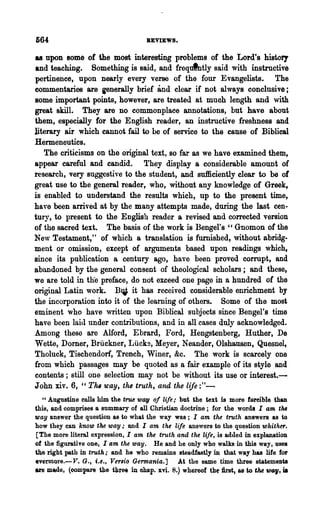 664                                 REVIEWS.

as upon some of the most interesting problems of the Lord's history
and teaching. Something is said, and frequlntly said with instructive
pertinence, upon nearly every verse of the four Evangelists. The
commentaries are ienerally brief and clear if not always conclusive;
some important points, however, are treated at much length and with
great skill. They are no commonplace annotations, but have about
them, especially for the English reader, an instructive freshness and
literary air which cannot fail to be of service to the cause of Biblical
Hermeneutics.
   The criticisms on the original text, 80 far as we have examined them,
appear careful and candid. They display a considerable amount of
research, very suggestive to the student, and sufficiently clear to be of
great use to the general reader, who, without any knowledge of Greek,
is enabled to understand the results which, up to the present time,
have been arrived at by the many attempts made, during the last cen-
tury, to present to the English reader a revised and corrected version
of the sacred text. The basis of the work is Bengel's " Gnomon of the
New Testament," of which a translation is furnished, without abridg-
ment or omission, except of arguments based npon readings which,
since its publication a century ago, have been proved corrupt, and
abandoned by the general consent of theological scholars; and these,
we are told in thee preface, do not exceed one page in a hundred of the
original Latin work. B~ it has received considerable enrichment by
the incorporation into it of the learning of others. Some of the most
eminent who have written upon Biblical subjects since Bengel's time
have been laid under contributions, and in all cases duly acknowledged.
Among these are Alford, Ebrard, Ford, Hengstenberg, Huther, De
Wette, Domer, Briickner, Liick9, Meyer, Neander, Olshausen, Quesnel,
Tholuck, Tischendorf, Trench, Winer, &c. The work is scarcely one
from which passages may be quoted as a fair example of its style and
contents; still one selection may not be without its use or interest.-
John xiv. 6, "Tlw 'way, the truth, and the life :"-
  " Augustine calls him the tnu way of life,' but the text is more forcible than
this, and comprises a summary of all Christian doctrine; for the words I am tM
way answer the question as to what the way was; I am the truth answers as to
how they can know the way; and I am the Ufe answers to the question whither.
[The more literal expression, I am the truth and the life, is added in explanation
of the figurative one, I am the way. He and he only who walks in this way, uses
the right path in truth; and he who remains steadfastly in that way has life for
evermore.-V. G., i.e., Versio Germania.] At the same time three statemeDU
                                                                           war,
are made, (oompare the thre, "in ohap. xvi. 8.) whereof th~ first, as to the     is
 