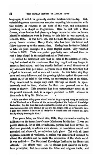 TBB OBPBAN BOUSES OP ASBLEY DOWN.

languages, to which he generally devoted fourteen hours a day. But,
entertaining some conscientious scmples respecting his connection with
this society, he resigned at the close of the year, and commenced
preaching in a chapel at Teignmouth. Here he met with a Miss
Groves, whose brother had given up a large income in order to devote
himself to missionary work in Persia; to this lady he was married, in
October, 1880. It was here, too, that he made the acquaintance of a
young Scotch minister, HenrY Craik, who has been his friend and
fellow-labourer up to the present time. Having been invited to Bristol
to take the joint oversight of a small Baptist church, they removed
thither in 1882. Their unexpected popularity soon induced them to
rent a large chapel in the neighbourhood of Park-street.
   It should be mentioned here that as early as the autumn of 1880,
they had arrived at the conclusion that they ought not any longer to
accept a fixed salary; and -they equally declined to avail themselves of
any assistance from pew-rents-a system which from the first they had
judged to be an evil, and as such set it aside. In this latter step they
have had many followers, and the growing opinion against the pew-rent
system is, to the mind of the writer, an encouraging sign of the times.
They determined to accept only such offerings as should be spon-
taneously sent to them, whether for their own personal use or for
works of charity. This principle has been perseveringly acted on to
the present moment, and, in a report published in 1861, allusion is
thus made to it by Mr. Muller:-
  Cl It is now about thirty years since I was led to give up my saIary as a minister

of the Word and as a director of the various objects of the Scriptural Knowledge
Institution; but the Lord has most abundantly supplied all my temporal necessities,
1ea, has caused me 80 to abound, &s that if I had sought with all my might to have
8 good hed income, it is not at all likely that I should have had 80 much as I have
had by simply trusting ill Him."

   Two years later, on Maroh 6th, 1884, they convened a meeting to
deliberate on the formation of a new Missionary Institution. It was but
poorly attended, for no rich or in1luential persons had been invited, no
chairman presided, no officers were chosen, no resolutions moved and
seconded, and above all, no collection took place. Yet with all these
apparent elements of weakness, a sooiety was then formed destined to
attract the attention and to exoite the admiration of the whole world.
It was entitled-CC The Scriptural Knowledge Institution for Home and
Abroad." Its objects were-1st, to educate poor children on Scrip-
tural principles; 2nd, to ciren1ate the Bible and religious tracts; and
 