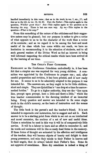 •
                                    UVIEWS.

bandied immediately in this verse; that as to tM tro.th, in vert 7, ete., 17;  ana
that as to the life, in vert ] 8, 19, 20. Unto the Father-This replies agaln to the
1],uestion, Whither goeBt thou 1 But-This replies again to the question as to
howing the way. There is but one sure way. By me -This l·eplies to the
.question-What is the way'"                                ,
   From this something of the nature of the criticisms and their sugges-
tive nature may be gleaned; but our purpose is rather to give a notic8
of what appears to us to be the character of the work than a review
of its contents; and as we regard it to be among the best and most
useful of its class ,vhicft has come within our reach, we have no
hesitation in recommending it to the attention of students, and to all
such general readers of the Divine Word as feel an interest in being
well informed respecting the critical results which have been .arrived at
by the leamin8 of our time.                                                  a
                      THE CHILD'S FIRST CATEcmSlL

EXCELLENT     as the Conference Catechism undoubtedly is, it has been
felt that a simpler one was required for very young children. A .com-
mittee was appointed by the Confer~nce to prepare one.; .and, after
.careful pr~paration and revisio~ it has been printed, and .is- ·now ready
for use. It seems to us to be admirably adapted -to ,the purpose it was
intended for. The answers ·are, as they ought to be for little children,
 short and simple. They are Quintillian's " one drop ata time for narrow-
 necked bottles." To go to a higher authority, they ,are the "line upon
line, precept upon precept, ;here a little and there .0, little," which the
 true teacher communicates to the dawning intellect of an immortal
 being. Every question .and answer 81·e intended to :fix some single
 truth in the child's memory, as the basis of instruction ·and the means
 of thought.
    The little book is the- .parent's .and the teacher's friend. It is not
 intended to su.persede oral instruction, but to suggest and aid it. Each
 answer is to be a s~arting point from which to set out on an intellectual
 and moral excursion, the nucleus of a set of new and useful ideas.
 Unless a catechism be used in this way it will be of comparatively little
 service. It will be a labour to learn and an effort to remember it; and
 its words and sentences will lie like so many dead forms in the memory.
 H these forms of thought are animated by the affection and intelligence
 of the teacher, they will become objects of beauty and delight to their
.young possessors, and raise their minds to their Father in heaven and
.to their angels, that do always· behold their Father's face. Some do
 not approve of catechisms. Mere dry catechism is indeed a thing of
 