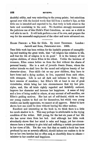 666                             REVIEWS.

doubt~    utility, and very uninviting to the young palate; but catechism
spread over with the honied words that fall from a mother's lips, as this
little one is intended and expected to be, that truly is both sweet to the
taste and nourishing to the soul. We therefore strongly recommend
the judicious use of this Child's First Catechism, as soon as a child is
well able to use it. It will both perform a use of its own, and prepare the
way for the successful employment of the other and more advanced one.

ELLEN FRENCH:         a Tale for Girls. By AUNT TENNYSON•. London:
                Jarrold and Sons, Paternoster-row. 1866.
Tms little work has been written for the laudable purpose of exemplify-
ing and teaching the great truth, that "all religion has relation to life,
and that the life of religion is to do good." It is the history of two
orphan children, of whom Ellen i! the eldest. Unlike the heroines of
romance, Ellen comes before us from the first without the charm of
personal bea,uty. She is a sort of juvenile Jeanie Deans, whom the
author intends we shall love for the moral and religious beauty of her
character alone. Poor child-let us· say poor children, they have to
leave homo· and a dying mother, to live, separated from each other,
with strangers. Life is not all dark and toilsome to them; they
have seasons of sunshine; but Ellen's life at least is one of great
vicissitudes, which bring her into circumstances that try her prin-
ciples, and, like all trials rightly regarded and faithfully endured,
improve her character and increase her happiness. A sense of duty
and a love of being useful to others, at any amount of self-sacrifice, are
Ellen's guiding motives. Her last act of self-denial, which we leave
our young readers to find out for themselves, but which very young
readers can hardly appreciate, we cannot at all approve. Better to have
shown how one could be done without leaving" the other undone.
     Excellent and interesting as the book is, we think there is a little
too much shadow in it. This may perhaps be attributable to the trying
condition of the writer. Still young, for the last six years of her life
she has never risen from her bed. And al~hongh her little work
abnndantly shows that her mind is calm and happy, yet her circum-
stances have a tendency to give trial and suffering a certain prominence
iJ:t her views of life. Yet the very fact that so useful a book has been
produced by one 80 severelyaftlicted, should induce our readers to do to
her as her own heroine' has so often and. so cheerfully done to others-
minister to her c~mfort· and happi~ess.
 