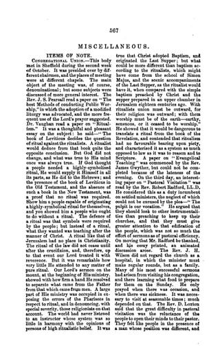 567

                             MISCELLANEOUS.
              ITEMS OF NOTE.                        true that Ohrist adopted Baptism, ancl
      CONGREGATIONAL UNION.-This body               originated the Last Supper; but whai
 met in Sheffield during the second week            could be more different than baptism ac-
 'Of October. It was presided over by dif-          cording to the ritualists, which might
 ferent chairmen, and the places of meeting         have come from the school of Simon
  'Were at different chapels. The main              Majus, and the scenic accompaniments
  object of the meeting was, of course,             of the Last Supper, as the ritualist would
  denominational; but some subjects were            have it, when compared with the simple
  discussed of more general interest. The           baptism preached by Christ and the
  Rev. J. S. Pearsall read a paper on " The         supper prepared in an upper chamber in
  best 'Methods of conducting Public Wor-           Jerusalem eighteen centuries ago. With
  ship," in whidh the adoption of a modified        ritualists union must be outward, for
 litnrgy was advocated, and the more fre-           their religi()ll was olltward; with them
  -quent use of the Lord's prayer suggested.        worship must be of the earth-earthy,
  Dr. Vaughan read a paper on "Ritual-              sensuous, or it ceased to be worship."
  ism." It was a thoughtful and pleasant            He showed that it would be dangerous to
  ~ssay on the subject: he said-" The               translate a ritual from the book of the
  book of Leviticus decides the question            Revelation, and contended that ritualism
  ()f ritual against the ritualists. A ritualist    had no favourable bearing upon piety,
  would deduce from that book quite the             and characterised it as a system as much
 ()pposite conclusion. But God did not              opposed to law as it was to reason and to
  change, and what was trne to His mind             Scripture. A paper on "Evangelical
  once was always true. H God thought               Teaching" was commenced by the Rev.
 a people needed a highly-symbolised               James Gwyther, but could not be com-
 ritual, He would supply it Himself in all         pleted because of the lateness of the
  its parts, as He did to the Hebrews; and         evening. On the third day, an interest-
  the presence of the book of Leviticus in         ing paper on "Pastoral Visitation" was
  the Old Testament, and the absence of            read by the Rev. Robert Radford, LL.D.
  such a book in the :Sew Testament, was           He considered this as a duty incumbent
 a proof that no ritual was required.              on settled ministers, the neglect of which
  Show him a people capable of originatillg        oould not be excused by the piea-" The
  a highly-symbolical ritual for themselves,       pulpit is our vocation." He argued that
 .and you showed b~ a people who ought             they should look to other instrumentali-
 to do without a ritual. The defence of            ·ties than preaching to keep up their
 a ritual was that symbols were required           churches; and that they must give
  by the people; but instead of a ritual,          greater attention to that edification of
  what they wanted was teaching after the          the people, which was not so much the
  manner of Christ. A ritual like that of          effort of sermons as of pastoral efficiency.
 Jerusalem had no place in Christianity.           On moving that Mr. Radford be thanked,
 ·The ritual of the law did not cease until        and hjs essay printed, an animated
 ·after the crucifixion, and, therefore, up        discussion arose.       The Rev. J. H.
 'to that event our Lord treated it with           Wilson did not regard the church as a
 reverence. But it was remarkable how              hospital, in which the minister must
 very little He attended to any matter of          make regular rounds, but as a family.
 ~ure ritual. Our Lord's sermon on the             Many of his most successful sermons
 mount, at the beginning of His ministry.          had. arisen from visiting his congregation,
 showed with how firm a hand He resolved           and there learning what food to prepare
 to separate what came from the Father             for them on the Sunday. He only
.from that which came frOJD men. A large           prayed when. there was occasion, and
 part of His ministry was occupied in ex-          when there was sickness. It was neces-
 posing the errors of the Pharisees "in            sary to visit' at seasonable times; much
 respect to ritual, and in denouncing, with        depended on that. The Rev. D. Loxton
 special severity, those religionists on that      sald that the great difficulty in pastoral
 account. The world had never listened             visitation was the reluctance of the
 to an instructor whose system was so              people to open their minds to their pastor.
 little in harmony with the opinions of            They felt like people in the presence of
 persons of high ritualistic belief. It was        a man whose position was di1ferent, and
 