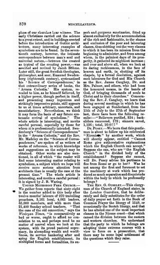 1>70                              )I1SCELLANEOUS.

    plc.us of our churches Lear witne~8. The      perb and gorgeous sanctuaries, fitted up
    early Christians carried out the science      almost exclusively for the accommodation
    to a great extent, and in buildings erected   of the rich and fashionable, to the shame
    before the introduction of Gothic archi-      and exclusion of the poor aud labouring
    tecture, many interesting examples of         classes, thus shutting out the very classes
    sJmbolism are to be found. In the seven-      to 'which it has been its mission from the
    teenth century, however, the intimate         beginning to administer, and from among
    correspondence between man's soul and         whom, in the palmiest days of its pros-
    uni versal nutnre,-between the created        perity, it gathered its mightiest increase;
    as typical of the creating power,-was         and over and above all, when we look at
    asserted and revived by Jacob Btihme.         its daring recklessness, in the face of
    Later still, the great Swedish theologian,    heaven and earth, in shutting off its
    philosopher, and seer, Emanuel Sweden-        chapels, by a formal resolution, against
    borg (eighteenth century), systematised       such labourers for God and His Church
    his 'Science of Correspondences,' in          as the Rev. James Caughey, Dr. and
    that extraordinary series of books, the       Mrs. Palmer, and others, who had been
    'Arcana Crelestia.' His system, re-           the honoured means, in tlle hands of
    vealed to him, as he himself believed, by     God, of bringing thousands of souls to
    a higher power, though perfect in itself,     Christ and to their churches." Concern-
    and presenting many ingenious and             ing the Rev. J. Caughey, we learn that
    strikingly impressive points, still appears   during several meetings in which he has
    to us at tiDIes arbitrary, uncertain, and     been engaged at Sunderland, from the
    unsatisfactory. Nevertheless, we think        15th of July to the 27th of September
    it may form the basis of any future sys-      last, there have been the folio Ning re-
    tematic revival of symbolism." The            sults :-" Believers purified, 324; back-
    whole article is interesting, and merits      sliders recovered, 172; sinners saved,
    careful penlsal, especially by those for      1,126; total, 16'~2! ! "
    whom it is professionally intended. Swe-         Dr. PUSEY.-We learn that this gentle-
    denborg's " Science of Correspondences"       man is about to follow up his celebrated
    in the "Arcana Crelestia," and the Rev.        " Eh'eni~" by another work, which
    Mr. Madeley on the "Science of Corres-        will shortly appeaT, entitled "Cannot
    pondences," are spoken of as writers of       ROl:De give authoratative explanations
    works of reference, in which knowledge        which the English Church can accept."
    and suggestions on the subject may be         Suppose she can, who are "the English
    obtained. Other works are also men-           Church" in the divided body of the
    tioned, in all of which" the reader will      establishment? Suppose she cannot,
    find some interesting matter relating to      will Dr. Pusey advise his partisans to
    symbolism, a subject which we hope will       flee from Rome or go to her? Was he
    receive more serious attention from           not among the first and foremost to set
    architects than is usually the case at the    the machinery at work which has pro-
    present time." The whole article is           duced so much separation and disquietude
    interesting, and merits a careful perusal :   within the body to which he professedly
    it is signed by J. B. Waring.                 belongs?
      UNITED METHODIST }'REE OHURCH.-                THE REV. G. OUSELEY.-This clergy-
    "re gather from reports that sixty-eight      man of the Church of England states, in
•   is the number added to this body after        the London Guardian, that he delibe-
    twelve months' labours of 270 travelling      rately and daily substitutes for the order
    preachers, 3,161 local, 4,061 leaders,        of daily prayer set forth in the Book of
    65,000 members, and with more than            Common Prayer the liturgy of 154:9, or
    21,400 Sunday school teachers. " That         occasionally the Scotch liturgy, and that
    the case of the old concection," says the     he has altered one of the most important
    lVesleyan Times, U is comparatively as        clauses in the Nicene creed-that which
    bad or worse, ought to afford no con-         caused the division between the eastern
    solation to us, and perhaps need be no        and western churches. We understand
    matter of marvel when we look at the          tha.t the party to which he belongs are
    system, with its proud pastoral supre-        adopting these extreme courses with a
    macy, its abounding wealth and world-         view to force on a prosecution, that
    liness, its service hankering after and       there may be some legal settlement of
    aping the English establishment, its          the questions which they raise.
    multiplied forms and forma.lities, its 8n-
 