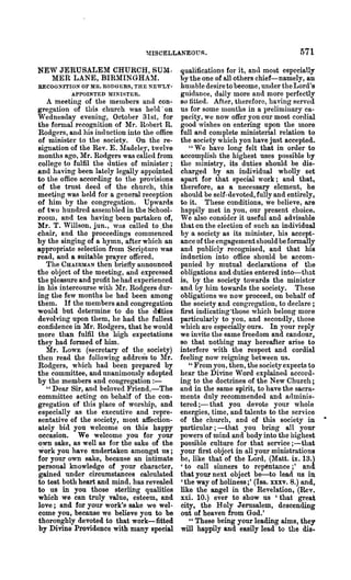 ~nSCELLANEOUS •                                   571
NEW JERUSALEM CHURCH, 8U1I.                  qualifications for it, anll most especially
  MER LANE, BIRMINGHAlI.                     by the one of all others chief-namely, an
RECOGNITION OF MR. RODGERS, THE NE'WLY-       humble desire to become, uncleI' the Lord's
         APPOINTED MINISTER.                  guidance, daily more and more perfectly
   A meeting of the members and con-          so fitted, After, therefore, having served
gregation of this church was held . on        us for some months in a preliminary ca-
Wednesday evening, October 31st, for          pacity, we now offer you our most cordial
the formal recognition of Mr. Robert R.       good wishes on entering npon the more
Rodgers, and his induction into the office    full and complete ministerial relation to
of minister to the society. On the re-        the society which yOll have just accepted.
signation of the Rev. E. ~Iadeley, twelve        "We have long felt that in order to
months ago, Mr. Rodgers was called from       accomplish the highest uses possible by
college to fulfil the duties of minister;     the nlinistry, its duties should be dis-
and having been lately legally appointed      charged by an individual wholly set
to the office according to the provisions     apart for that special work; and that,
of the trust deed of the church, this         therefore, as a necessary element, he
meet~ng was held for a general reception      should be self-devoted, fully and entirely,
of him by the congregation. Upwards           to it. These conditions, we believe, are
of two hundred assembled in the School-       happily met in you, our present choice.
room, and tea having been partaken of,        We also consider it useful and advisable
Mr. T. Willson, jun., was called to .the      that on the election of such an individual
chair, and the proceedings commenced          by a society as its minister, his accept-
by the singing of a hymn, after which an      ance of the engagement should be formally
appropriate selection from ScriI,ture was     and publicly recognised, and that his
read, and a suitable prayer offered.          induction into office should be accom-
   The CHAIRMAN then briefly announced        panied by mutual declarations of the
the object of the meetmg, and expressed       obligations and duties entered into-that
the pleasure and profit he had experienced    is, by the society towards the minister
in his intercourse with 111'. Rodgers dur-   and by him towards the society. These
ing the few months he had been among          obligations we now proceed, on behalf of
them. If the members and congregation         the society and congregation, to declare;
would but determine to do the djties          first indicating'those which belong more
devolving upon them, he had the fullest       particularly to you, and secondly, those
confidence in Mr. Rodgers, that he would      which are especially ours. In your reply
more than fulfil the high expectations        we invite the same freedom and candour,
they had formed of him.                       so that nothing may hereafter arise to
   Mr. LowE (secretary of the society)        interfere with the respect and cordial
then read the following addres"s to lir.     feeling now reigning between us.
Rodgers, which had been prepared by              " From you, then, the society expects to
the committee, and unanimously adopted        hear the Divine Word explained accord-
by the members and congregation : -           ing to the doctlines of the New Church;
   " Dear Sir, and beloved Friend,-The        and in the same spirit, to have the sacra·
committee acting on behalf of the con-        ments duly recommended and adminis-
gregation of this place of worship, and       tered ;-that you devote your whole
especially as the executive and t·epre-       energies, time, and talents to the service
sentative of the society, nlost affection-    of the chlu·ch, a.nd of this society in
ately bid you welcome on this happy           particular' ; -that you bring all your
occasion. We. welcome you for your            powers of mind and body into the highest
own sake, as well as for the sake of the      possible culture for that service ;-that
work you have undertaken amongst us;          your first object in all your ministrations
for your own sake, because an intimate        be, like that of the Lord, (Matt. ix. 13.)
personal knowledge of your character,         'to call sinners to rep~ntance;' and.
gained under circumstances calculated         that your next object be-to lead us in
to test both heart and mind, has revealed     'the way of holiness;' (Isa. xxxv. 8.) and,
to us in you those sterling qualities         like the angel in the Revelation, (Rev.
which we can truly value, esteem, and         xxi. 10.) ever to show us 'that great
love; and for your work'~ sake we wel-        city, the Holy Jerusalem, descending
come you, because we believe you to be        out of heaven from God.'
thoronghly devoted to that work-fitted           " These being your leading aims, they
by Divine Providence with many special        will happily and easily lead to the dis,
 