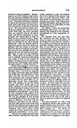 1rIJBCELLANEOUS.                                      578
should be ready co-operators. Earnest-          ciously commence. a new and brighter
ness in you will certainly avail much;          era in the history of this society; and
but how much more mightily will it avail,       may our good Heavenly Father look
if backed by that responsive earnestness        with smiles of blessing upon our union,
in us! This spirit of willing co-operation      teaching our teacher, an<l making more
is indeed the very thing both you and we        teachable the taught-guiding our leader,
must seek to call forth, and keep alive.        and drawing us all continually towards
You will look for it, pray for it, and work     Himself and heaven! "
for it. We must arouse it, bring it for-            The address, which was han<lsomely
ward, and maintain it. Deeds as well as         illuminated and bound, was then pre-
words from both, but more especially            sented to Mr. Rodgers by the chairman,
from us,-practical help in all church           aceompanied by a few appropriate re-
work, and liberal expenditure of time,          Jdarks.
strength, and money; ethat is what we               Mr. RODGERS then rose and said:
.hall owe you, and may we pay it. Many          Mr. President and dear friends, - In
smaller matters might be specified, but         rising to reply to your kind address, I
they are included in the above general          am delighted to feel that our acquaint-
statements. Still one thought must be           ance, begrm ten months ago, has gone on
expressed, namely, that your position as        gradually ripening until at the present
minister will not exempt us from the            time we are linked to each other in a
brotherly duties of caring for, and watch-      close friendship; and so satisfied am I
ing over your own S})iritual growth,---of       with its growth, that I tmst no adverse
praying for you, and seeking, in all suit-      circumstances will ever arise to mar its
able ways, to help you in the Christian         strength and permanence. Ihave hitherto
life. When advice is needful, it must           addressed you as a friend and teacher;
not be withheld, because true fri~ndship        in that I have 11een perfect;ly satisfied:
ever seab to help in the removal of              and though I am called npon to-night to
faults; but may we ever be careful, col-         adtlress you ill the official capacity of
lectively and in(lividually, that nothing        your minister, yet it makes no alteration
 be done except by , wisdom from love! '        in my feelings on the matter; my words
    "These, then, appear to us to he the         will be listened to by you with no greater
 ehief duties which ari.from and belong          respect, or as possessing no greater au-
 to the relationship into which we to-day        thority than before; my body will be
 formally 'enter. Let them be regarded           invested with no greater sacredness, nor
 in a large and liberal spirit, and carried      will my labours be less exposed to criti-
 out kindly and conscientiously on both          cism than they were before. I accept
 Bides, and then all will he well. Nor           the invitation to luinister to you in the
 must temporary and occasional failings          services of Almighty God, because at
 on either side too much affect us, or           present I have no sufficient reason to
 discourage anyone from perseverance.            convince me that in that office I am out
 The best amongst us are but erring              of place. A man's desire for any J)ar-
 morlals, and there cannot fnil to be            ticular work-opportunity to engage in
 ample demands on our mutual charity             it, and success in its pursuit-seems to
 in the construing of motives, and on our        me to be the only guarantee he can give
 forbearance when we think ourselves             that he is in his right place. When any
  justified in being offende(l. Let it, then,    or all of these fail me, lahour of some
 be well understood that neither of us           other kind must dnim nlY attention, if I
 should expect from the other perfection.        wou1l1 live a useful and profitable life;
 We will not complain if your services           but till· such is the case, llly life will, I
 occasionally foJ.l below your average de-       trust, be spent as a teacher of religious
  gree of effieiency, nor must you too           truth.
  readily be cast down by our defects;              You have presented me with a list
  but both, alike looking to the Lord Jesus      of obligations binding n1k'n myself, and
  for help, for guidance, and support, mnRt      another binding upon yom'selves,-obli-
  go on in the spirit of that' charity' which    gations which I think none of us will
  'suffereth long, and is kin<l-which            take exception to.        The chnrch is
  hopeth all things, cndureth all things,        simply a cOluprchensive luun-u many-
  and which never faileth.' (1 Cor. xiii.)       sided genius; not one thing- a tailor, a
     ,, Welcome then, again, and a thousand      clergyman, or 0. banker, or a few layers
  time welcome r and may this dayauspi-          of these with a elergyman at the top-
 