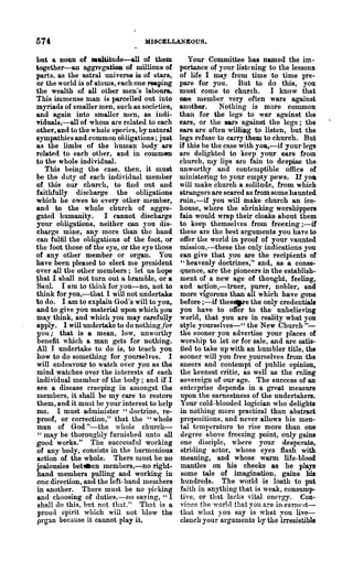 574                                MISCELLANEOUS.

  but a noun of maltitude-a1l of them              Your Committee has named the im-
 together-an aggregation of millions of         portance of your listening to the lessons
  parts, as the astral universe is of stars,    of life I may from time to time pre-
  or the world is of atoms, each one reaping    pare for you. But to do this, you
  the wealth of all other men's laboUl'S.       must come to church. I know that
  This immense man is parcelled out into        ODe member very often wars against
  myriads of smaller men, such as societies,    another.     Nothing is more common
  and again into smaller men, as indi-          than for the legs to war against the
  Tiduals,-all of whom are related to each      ears, or the ears against the legs; the
  other, and to the whole species, by natural   ears are often williDg to listen, but the
  sympathies and common obligations; just       legs refuse to carry them to church. But
  as the limbs of the human body are            if this he the case with you,-if your legs
  related to each other, and in commen          are delighted to keep your ears from
  to the whole individual.                      church, my lips are fain to despise the
     This being the cnse, then, it must         unworthy and contemptible office of
  be the duty of each individual member         ministering to your empty pews. If yoa
  of this our church, to find out and           will make church a solitude, from w hicb
  faithfully discharge the obligations          strangers are scared as from some haunted
  which he owes to every other me.mber,         min,-if you will make church an ice-
  and to the whole church of aggre-             house, where the shrinking worshippers
  gated humanity. I cannot discharge            fain would wrap their cloaks about them
  your obligations, neither can you dis-        to keep themselves from freezing ;-if
  charge mine, any more than the hand           these are the best arguments you have to
  can fulfil the obligations of the foot, or    offer the world in proof of your vaunted
  the foot those of the eye, or the eye those   mission,-these the only indications you
  of any other member or organ. You             can give that you are the recipients of
  have been pleased to elect nle president      "heavenly doctrines," and, as a conse-
  over all the other members; let us hope       quence, are the pioneers in the establish-
  ~at I shall not turn out a bramble, or a      ment of a new age of thonght, feeling,
  Saw. I am to think for you-no, not to         and acJ!i0n,-truer, purer, nobler, and
  think for you,-that I will not undertake      more VIgorous than all which have gone
  to do. I am to explain God's will to you,     before ;-if thes.-e the only credentials
  and to give you material upon which you       you have to offer to the unbelieving
  may think, and which you may carefully        world, that you are in reality what you
  apply. I will undertake to do nothingjoT      style yourselves-" the New Church"-
  you; that is a mean, low, unworthy            the sooner you advertise your places of
  benefit which a man gets for nothing.         worship to let or for sale, and are satis-
  All I undertake to do is, to teach you        fied to take up with an humbIer title, the
  how to do something for yourselves. I         sooner will you free yourselves from the
  will endeavour to watch over you as the       sneers and contempt of pnblic opinion,
  mind watches over the interests of each       the keenest critic, as well as the rnling
  individual member of the body; and if I       sovereign of our age. The snccess of an
  see a disease creeping in amongst the         enterprise depends in a great measure
  nlembers, it shall be my care to restore      upon the earnestness of the undertakers.
  them, and it must be your interest to help    Your cold-blooded logician who delights
  me. I must administer "u.octrine, re-         in nothing more practical than abstract
  proof, or correction," that the "whole        propositions, and never allows his men-
  man of God "-the whole church-                tal temperature to rise more than one
, " may be thoroughly furnished lmto till       degree above freezing point, only gains
  good works." The successful working           one disciple, where your desperate,
  of any body, consists in the harmoniou8       striding actor, whose eyes flash with
  action of the whole. There must be no         meaning, and whose warm life-blood
  jealousies betllaen members,-no right-        mantles on his cheeks &s he plays
  hand members pulling and working in            some tale of imagination, gains his
  one direction, and the left-hand members      hundreds. The world is loath to put
  in another. There must be no picking          faith in anything that is weak, consump-
  and choosing of duties,-no saying, "I         tive, or that lacks vital energy. eon-
  shall do this, but net that." That is a       vince the world that you are in eanlf'st-
  proud spirit which will not· blow the         that what you say is what you live-
  pl'~an because it cannot play it~             clench your arguments by the irresistible
 