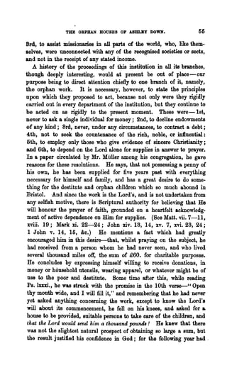 THE ORPHAN HOUSES OF ABBLBY DOWN.                     55

Brei, to assist missionaries in all parts of the world, who, like them-
selves, were unconnected with any of the recognised societies or seets,
and not in the receipt of any stated income.
   A history of the proceedings of this institution in all its branches,
though deeply interesting, would at present be out of place-our
purpose being to direct attention chiefly to one branch of it, namely,
the orphan work. It is necessary, however, to state the principles
npon which they proposed to act, because not only were they rigidly
carried out in every department of the institution, but they continue to
be acted on as rigidly to the present moment. These were-1st,
never to ask a single individual for money; 2nd, to decline endowments
of any kind; 8rd, never, under any circumstances, to contract a debt;
4th, not to seek the countenance of the rich, noble, or in1luential:
 5th, to employ only those who give evidence of sincere Christianity;
and 6th, to depend on the Lord alone for supplies in answer to prayer.
In a paper circulated by Mr. Muller among his congregation, he gave
reasons for these resolutions. He says, that not possessing a penny of
his own, he has been supplied for five years past with everything
necessary for himself and family, and has a great desire to do some-
thing for the destitute and orphan children which so much abound in
Bristol. And since the work is the Lord's, and is not undertaken from
 any selfish motive, there is Scriptural authority for believing that He
 will honour the prayer of faithl grounded on a heartfelt acknowledg-
 ment of active dependence on Him for supplies. (See Matt. vii. 7-11,
 xviii. 19; Mark xi. 22-24; John xiv. 18, 14, xv. 7, xvi. 28, 24;
 1 John v. 14, 15, &c.) He mentions a fact which had greatly
 encouraged him in this desire-thl:'t, whilst praying on the subject, he
 had received from a person whom he had never seen, and who lived
 several thousand miles oft', the sum of £60. for charitable purposes.
 He concludes by expressing himself willing to receive donations, in
 money or household utensils, wearing apparel, or whatever might be of
 use to the poor and destitute. Some time after this, while reading
 Ps. lxxxi., he was struck with the promise in the 10th verse-" Open
 thy mouth wide, and I will :fill it," and remembering that he had never
 yet asked anything concerning the work, except to know the Lord's
 will about its commencement, he fell on his knees, and asked for &
 house to be provided, suitable persons to take care of the children, and
 that the Lord would Bend him a thousand pou1uU ! He new that there
 was not the slightest natural prospect of obtaining 80 large a sum, but
 the result justified his confidence in God; for the following year had ~
 