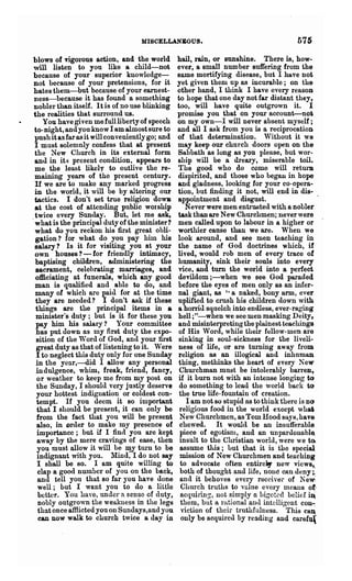 MISCELLANEOUS.                                       575
blows of vigOl"OUS action, and the world          hail, rain, or sunshine. There is, how-
will listen to you like a child-not               ever, a small number suffering from the
because of your superior kuowledge-               same mortifying disease, but I have no~
 not because of your pretensions, for it          yet given them up as incurable; on the
bates them-but because of your earnest-           other hand, I think I have every reason
 ness-because it has found a something            to hope that one day not far distant they,
 nobler than itself. It is of no use blinking     too, will have quite outgrown it. I
 the realities that surround us.                  promise you that on your account----nott
     You have given me full liberty of speech     on my own-I will never absent myself ;
 to-night, and you know I am almost sure to       and all I ask from you is a reciprocation
 push it as far as it will conveniently go; and   of that determination. Without it we
 I must solemnly confess that at present          may keep our church doors open on the
 the New Church in its external form              Sabbath as long as you please, but wor-
 and in it:; present condition, appears to        ship will be a dreary, miserable toil.
 me the least like IV to outlive the re-          The good who do come will return
 maining years of the present century.            dispirited, and those who beg8.ll in hope
 If we are to make any marked progress            and gladness, looking for your co-opera-
 in the world, it will be by alteling our         tion, but finding it not, will end in dis-
 tactics. I don't set true religion doWB          appointment and disgust.
 at the cost of attending public worship             Never were men entrllBted with a nobler
 twice every Sunda;y. But, let me ask,            task than are New Churchmen; never were
.what is the principal duty of the minister?      men called upon to labour in a higher or
 what do you reckon his first great obli-         worthier cause than we are. When we
 gation? for what do you pay him his              look around, and see men teaching in
 salary? Is it for visiting you at your           the name of God doctrines which, if
 own houses? - for fliendly intimacy,             lived, would rob men of every trace of
 baptising children, administering the            humanity, sink their souls into every
  sacrament, celebrating marriages, and           vice, and turn the world into a perfect
  officiating at funerals, which any good         devildom ;-when we see God paraded
 man is qualified and able to do, and             before the eyes of men only aB an infer-
 many of which are paid for at the time           nal giant, as ,. a naked, bony arm, ever
 they are needed? I don't ask if these            uplifted to crush his children down with
  things are the principal items in a             a horrid squelch into endless, ever-raging
  minister"s duty; but is it for these you        hell; tt-when we see men masking Deity7
  pay him his salary? Your committee              and misinterpreting the plainest teachings
  has put down as my first duty the expo-         of His Word, while their fellow· men are
  sition of the Word of God, and your first       sinking in soul-sickness for the liveli-
  great duty as that of listening to it. Were     ness of life, or are turning away from
  I to neglect this duty only for one Sunday      religion as an illogical and inhuman
  in the year,---did I allow any personal         thing, methinks the heart of every New
  indulgence, whim, freak, friend, fancy,          Churchman must be intolerably balTen,
  or weather to keep me from my post on           if it burn not with an intense longing to
  the Sunday, I should very justly deserve         do something to lead the world back to
  your hottest indignation or coldest con-         the true life-fountain of creation.
  tempt. If you deem it so important                 I am not so stupid as to think there is DO
  that I should be present, it can only be         religious food in the world except wbai
  from the fact that you will be present           New Churchmen, as Tom Hood sayB,have
  also, in order to make my presence of            chewed. It would be an insufferable
  importance; but if I find you are kept           piece of egotism, and an unpardonable.
  away by the mere cravings of ease, then          insult to the Cluistian world, were we t~
  you must allow it will be D!Y turn to be         assume this; Lut that it is the special
  indignant with you. Mind, I do not say           mission of New Churchmen and teaching
  I shall be so. I am quite willing to             to advocate often entireJ,- new views,·
   clap a good number of you on the back,          both of thought and life, none can deny ~
   and tell you that so far you have done          and it behoves every receiver of ~e~
   well; but I want you to do a little              Church truths to vulue every means ot·
   better. You have, under a sense of duty,        acquiring-, not simply n bigcted belief iJ
   nobly outgrown the weakness in the legij        them, but a rational anu int('lligent con-.
   that once afilicted you on Sundays,and you       nction of their truthfulness" This can
   can now walk to church twice a day in            only be acquired by rea.ding and carefu(
 