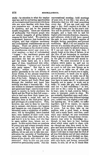676                               MISCELLANEOUS.

   study-by attention to what the teacher         conversational meeting; hold meetincas
   may sny, and by emhracing opportunities        of your own, if you like; but above all,
   of conversation and intercourse with those     determine that you will read something
   who are more familiar with them than           every day. If you can read only one
   you yourselves are. A man may assent          page a day, don't neglect to do that, it
   to anything, antI yet be the greatest         will amply repay you by the year's end.
   noodle imaginable. There are hundreds         You will be provided with food for daily
   of professedly New Church people who          thought, and a basis will be laid for
   are utterly incapable of giving definite      higher achievements of person, character,
   l-easons for their belief. We must try to     and influence, while it will have opened
   understand, however, that books are not       the path to more delightful empires of
   religion, and that religious nlachinery       thought, feeling', perception, and general
   and ecclesiastical establishments are not     usefulness. Mind, I cIo not measure the
   religion. There are plenty of mills for       success of a ministry altogether by num-
   making Christians on the shortest notice.     bers, hut principally by altered character.
   A Iniscellnneous crowd may enter a re-        If I can get luen to do their duty, I
   vival meetin~ - a kind of ecclesiastical      simply laugb at the idea of failure, or at
   " hopper" -the machinery groans ancl          the idea of not increasing in numbers.
   creaks for an hour or two; in quick           Duty is positive, and tells upon the doer
   succession the bad are ground good,           in the gift of nobleness and moral in-
   and the whole batch are, in a short           fluence. We mnst remember it is our
   space of time, transforlned into ortho-      -religion which makes ns, and not we
   dox Christians, "ticketed and brunded         who make om· l"elibrion. My work is not
   with party names." But that is not            so HIUC h to tell you new things, as to
   religion; neither is it religion to           teach you to make use of what you
   assent ignorantly to the sole divinity of     already know, and to teach you to apply,
  Jesus Christ, to the plenary inslliration      not to theorise; to teach you to spend,
  of the Scriptures, or to the non-rCSUlTec-     as well as to get; to make use of the
. tion of the hody. Religion is to let the       present time, as the only time yon will
  truths of heaven and God's Word pass           ever have to make use of; to enrich and
  through the intellect and heart into           beautify, not to waste; to work, not to
  nothing less than a heavenly life. It is       trifle; to make life gay and cheerful,
  our mission to interpret humanity's wild       and not "a dull miscellany;" to live,
   and passionate hope-ours to rouse men's       and not to die ;-mine to speak, yours
  souls to receive in lowly ohetlience the       to heal·; mine to lead, yours to follow;
  Spirit and the Word in their full sense-       mine to interpret, yours to obey. We
  ours to lead men from their insane ten-        are mutually dependent upon each other.
  dencies towards a socia.l hell, and to         I cannot neglect my duty without injuring
  establish them in the God-given rights        you; neither can you neglect yours with-
  and privileges of 0. social heaven. This,      out injuring me. If we suffer, we suffer
  however, can only be done by men who           together; and if we rejoice, we rejoice
  are in earnest-not drones-not laggers         together. Your success is mine, mine
  and hangers-on-not sluggards or those         is yours. Let us, then, take up our
  labouring under a nightnlare of indiffer-      position with a good heart, a strong
  ence; but by thoughtfnl, brnve-hearled         will, and 0. ready hand; and then, come
  men-men masters of their work-men              what may-though we may sometimes
  who have settled what they wish to do,        fail in om' ohject-though many circum-
  and how it is to be <lone, and who fear       stances may arise to discourage ns-
  to spare neither time, lahour, nor ex-        though we may have to bear burdens
  pense. In this society there are numbers      alone which many ought to share with
  of young men and women towards whom           us-though we may have much to for-
  we are all looking with hopeful eyes;         ~ve and much to endure for each other's
  and before" po leave this part of ·my         sake-yet in the midst of our hardest
  address, let me ask you to take into con-     trials I will dare to trust that the God of
  sidet'ation the necessity of familiarising    all true friendships and all just relatioDs
  yourselves with the fundamental .doc-         will so work in us and through us, that,
  trines of the church with which vou are       outlivil1~ every storm. we shall one <lay,
  connected. Only by this cnn yo~ make          with cnlm faces, and loving, llDtroul,led
  yourselves permanently useful. Join the       hearts, be aLle, all of us, to thank Him
 