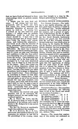 MISCELLANEOUS.                                   577
that we have lived and laboured in those were then brought to a close by Mr.
relationships which we publicly assume Rodgers pronouncing the benediction.
to-night.
     I thank you for your kind wel- GENERAL CHURCH INTELLIGENCE.
come. I am young, and very inex-                 NEW CHURCH COLLEGE.-The build-
perienced, and no doubt you have ing is now rapidly advancing, and we
had many raw, crude, untrained, and ha ve good hopes of getting it roofed in
inartistic flourishes of personal cha- by Christmas Day. Several additional
 racter to wink at. In conling here governors for life have been added to
 I settled in my own mind two great our numbers, and a present of engra-
 things, - I settled what my l>robable vings of Swedenborg, the Rev. R. Hind-
 difficulties would be, and what my nlal'sh, the Rev. John Clowes, M.A., and
  object should be. I knew that I was the Rev. David Howarth, handsomely
 coming amongst men of strong charac- framed and glazed, has been received
  ters-with big heads-with critical, from IIr. and Mrs. Crompton Roberts.
  sharp, and business-like judgments,- Several books have been kindly given to
  and worst of all, with the character of the library by Dr. Goyder, Mr. Elliott,
  being grumblers, hard-to-please, severe, and 111'. Sheldon: and wood of unusually
  and dangerous. Those were my assumed durable character has been promised for
  difficulties. My object was to improve the whole of the interior by Hr. Pick-
  character, and that by teaching the truth; stone. Our brethren of the Melbourne
  and if I could not gain your friendship Society, Victoria, have sent us contribu-
  and confidence in that way, then neither tions to the amount of £81., accompanied
   your friendship nor your confidence was by a letter. It is worthy of publication,
   worth the having. I have faithfully kept as an illustration of "the unity of the
   to my plan, and so far from being dis- brethren" at the antipodes with our-
   couraged by it, I am more determined selves in this important work. I would
   than ever to stand by it, both now and again take this opportunity of stating
   in the future. That I have found you that one great object of the institu-
   men of strong characters, critical, and tion is to educate the children of the
   de:fi.nite, I am delighted to own to your members of the New Church in litera-
   faces; but that I have found you either ture and science, and that we pro-
   grumblers, hard-to-please, or dangerous, pose to open a school for boys next
   I am bound to deny. There will always September. Our students will (D.V.)
    be something to forgive on both sides. find acconlmodation in the College at
    That we all need "rasping down" a little the commencement of the Michaelmas
    now and again, as one of our well-known term, 1867.              HENRY BATEMAN.
    friends has very aptly remarked, none         [The unusual pressure of matter in this
    will deny, and I trust, with all my heart, the last number of the year, compels the
    that I shall be here for many a year to postponement of the letter referred to
    come, that I may get a friendly "rasping above to the January number.-En.]
    down" occasionally from your gentle
    hands, and t:qat you may get another in      NOTTINGHAM BAZAAR.-The committee
    return from mine.                          gratefully acknowledge the following
        The address was received with great sums in aid of the church and school
     attention, and at its conclusion Mr. now in course of erection : -
     Rodgers resunled his seat amidst long-      A Fliend, London •••• £1 0 0
     continued applause.                         Mr. Salamons, London.. 1 1 0
        Mr. T. BR.A.GG, Mr. LOWE, and Mr.        Mr. Swann, Nottingham.. 0 5 0
     W. H. HASELER spoke in terms of high        Mr. Miller, Nottingham.. 0 5 0
     admiration of the address, and a vote of The committee beg to assure the sooie-
     thanks to Mr. Rodgers for it was canied ties generally that a new IWce of worship
     unanimously.                              in N ottulgham is, for many forcible
        The Rev. Dr. BAYLEY.at considerable reasons, an nrgent necessity. All desi~
     length then addressed tho meeting.        rous of aiding the above work will please
        Mr. G. C. HASELER, 111'. J. R. LEE, address the bazaar secretary, W. CLARD,
     and several other speakers followed, each jun., Addison Villas.
     expressing the pleasure he had felt in . BRISToL.-The twenty-first amUver-
     the proceedings of the evening, which sary of this society was celebrated on

                                                                          t   87
 
