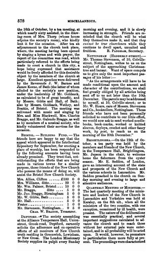 578                                IIISCBLLANEOUS.

 the 16th of October, by a tea meeting, at     morning and evening, and it is slowly
 which nearly sixty assisted, in the draw-     increasing in strength. Friends are re-
 ing-room of Mrs. Thorp (whose ~ouse           minded that the church will be what
 adjoins the society's rooIn), who kindly      they themselves make it, and that they
 lent it for the occasion. After tea an        cannot be true churchmen while they
 adjournment to the church took place,         continue to dwell apart, ununited and
where, the meeting having been opened          fruitless.      R. PADGHAK, Secretary.
by BinginO' a hymn and with prayer, the           NOTTINGHAM      (HEDDEBLY-STBEET).-
report· of the committee was read, wh!ch       Mr. Thomas Stevenson, of 10, Colville-
particularly referred to the efforts bemg      street, Nottingham, writes to us on the
made to erect a church in this city, a          subject of the approaching Christmas-
hope being expressed that assistance            tree and bazaar. Want of space compels
would be freely aLfforded for this desirable   us to give only the most important pas-
object by the members ef the church at          sages of his letter : -
large. Excellent speeches were delivered           " As the arrangements will have to be
by the Reverends J. W. Barnes and              made conditional upon the amount and
James Keene, of Bath (the latter of whom        CMl acter of the contributions, we shall
alluded to the 80ciety:s new position,         feel greatly obliged by all articles being
under the leadership of Mr. GoldsRck,          sent off to us not 19ter than the 10th
as calculated to be of great benefit), and     December. The parcels may be addressed
by Messrs. Gibbs and Hall, of Bath;            to myself, at 10, Colville-street; or to
also by Messrs. Goldsack, Wethey, and           JUl'. W. Hoare, care of Messrs. Stevenson
Beattie, of Bristol. The meeting was           and Co., booksellers, Nottingham. Those
entivened with music and singing by            friends who have not been personally
Mrs. and Miss Blackwell, Mrs. Charles          solicited to contribute to our little effort,
Bragge, and Mr. Galendo Bragge, as well        we would now ask to send worked needle-
as by members of a musical society, who        books, book-marks, I worked or knitted
kindly volunteered their services for the      sleeves, doyleys, crochet and other fancy
occasion.                                      work, by post, to reach us on the
    BRISTOL. - BUILDING FUND. - The            morning of the 20th December."
friends here are happy to say that the            BBIGHTLINGSEA..-On the 12th of Oc-
appeal which appeared in the Intellectual      tober, a tea party was held by the
Repository for September, for erecting a       members aud friends of the New Church,
place of worship, has been responded to        in the Temperance Hall, Brightlingsea,
by the following amounts having been           Mr. J epson in the chair, to welcome
o.lready promised. They trust that, not-       home the fishermen from the oyster
withstanding the efforts that are being        season. Mr. E. Seddon, of London,
made in various towns for a similar            gave an interesting account of the state
purpose, those friends of the New Church       and prospects of the New Church and
who possess the means of doing so, will        the various schools in Lancashire. Mr.
assist the Bristol New Church Society.         Seddon preached in the church on Sun-
Mrs. Allies, Clifton •••••• £100 0 0           day morning and evening to large and
Mrs. Williams, ditto........ 20 0 0            attentive audiences.           •
Mr. Wm. Palmer, Bristol. . •• 10 0 0               QUARTERLY MEETING OF MINISTERS.-
Mr. Bragge,          ditto •..• 5 0 0          The last quarterly meeting of the minis-
Mr. Jno. Bragge, Birmingham 5 0 0              ters and leaders of the New Church in
Mr. W. Gibbs, Bath. • • . • • • . 6 0 0        Lancashire and Yorkshire was held at
Mr. Hall.................. 6 0 0                Kersley, on the 8th nIt., when all the
 Frater.......... .• .• . . ..•• 1 0 0         ministers of the two counties, with one
 Mr. Stevenson, Nottingham.. 0 5 0              exception, occasioned by ill health, were
          CHAS. W. BRAGGE, Treasurer.          present. The nature of the deliberations
    DEPTFORD. -It The society assembling        was essentially practical, and several
 at the Alliance Temperance Hall, Union-        important suggestions calculated to ad-
 street, Greek-road, Deptford, earnestly        vance the church and to reach those
 solicits the adherence and co.-operative       without her external pale were enter-
 efforts of all receivers of New Church         tained, and in all probability will be acted
 truth residing in Greenwich, Lewisham,         upon. It would, however, be prema~
 or New Cross. The London Missionary            to particularize them more fnlly at pree
 Society supplies its pulpit every Sunday       sent. The proceedings were characterized
 