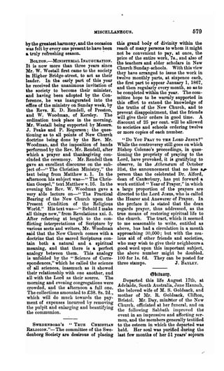 MISCELLANEOUS.                                579
by the greatest harmony, and the occasion this grand body of divinity within the
was felt by everyone present to have been reach of many persons to whom it might
& truly refreshing season.           .     not be convenient to pay, at once, the
                                           price of the entire work, 7s., and also of
   BOLTON.-MINISTERIAL INAUGURATION. the teachers and elder scholars in New
It is now more than three years since Church Sunday-schools. With this view
Mr. W. Westall first came to the society they have arranged to issue the work in
in Higher Bridge-street, to act as their twelve monthly parts, at sixpence each,
leader. In the early part of this year the first part to appear January 1, 1867,
he received the unanimous invitation of and then regularly every month, so as to
the society to become their minister, be completed-within the year. The com-
and having been adopted by the Con- mittee hope to be warmly supported in
ference, he was inaugurated into the this effort to extend the knowledge of
f)ffice of the ministry on Sunday week, by the truths of the New Church, and to
the Revs. E. D. Rendell, of Preston, preveut disappointment, that the friends
and W. Woodman, of Kersley. The will give their orders in good time. A
 ordination took place in the morning, discount of 25 per cent. will be allowed
Mr. Westa11 being supported by Messrs. to societies aud schools ordering twelve
J. Peake and P. Rogerson; the ques- or more copies of each number.
tioning as to all points of New Church
doctrine being done by the Rev. Mr.           "Do You PRAY TO THE LORD JESUS?"
W oodman, and the imposition of hands While the controversy still goes on which
performed by the Rev. Mr. Rende11, after Bishop Colenso's proceedings, in ques-
which a prayer and thanksgiving con- tioning the propriety of praying to the
cluded the ceremony. Mr. Rendell then Lord, have provoked, it is gratifying to
gave an excellent discourse on the sub- observe, in the .A thenaum of October
 ject of-" The Christian Ministry," the 31st, the announcement that no less a#Jt"
 text being from Matthew x. 1. In the person than the celebrated Dr. Alford,
afternoon his subject was- U The Chris- dean of Canterbury, has put forward a
 tian Gospel," text Matthew v.16. In the work entitled H Year of Prayer," in which
evening the Rev. W. Woodman gave a a large proportion of the prayers are
 very able lecture on-U The Practical directed to the Lord Jesus, who is called
 Bearing of the New Church upon the the Hearer and Answerer of Prayer. In
 Present Condition of the Religious the preface it is stated that the dean
World." His text was- U Behold I make regards prayer, thus addressed, as the
all things new," from Revelations xxi. 5. true means of restoring spiritual life to
 After referring at length to the con- the church. The tract, which it seemed
flicting interpretations of Scripture by to me seasonable to write, entitled as
 various sects and writers, Mr. W oodman above, has had a circulation in a month
said that the New Church comes with a approaching 30,000; but with the zea-
 doctrine that the sacred Scriptures con- lous aid of other friends and societies,
tain both a natural and a spiritual who may wish to give their neighbours a
meaning, and that there is a perfect good word upon this important subject,
analogy between them. This analogy the above number might be doubled.
 is unfolded by the "Science of Corre- 100 for Is. 6d. They can be posted for
 spondences," which he called the science three stamps.                J. BAYLEY.
 of all sciences, inasmuch as it showed
 their relationship with one another, ond                  elJituatp.
 all with the Lord as their source. The
 morning and evening congregations were       Departed this life August 17th, at
 crowded, and the afternoon a full one. Adelaide, South Australia, Jnlle Hannnh,
 The collections amounted to £38. 8s. 2d., the beloved wife of M. S. Goldsack, and
 which will do much towards the pay- mother of 1"Ir. R. Goldsack, Clifton,
ment of expenses incurred hy removing Bristol. Mr. Day, minil3ter of the New
the pulpit and enlarging and beautifj~ing Church, officiated at her funeral, and on
the communion.                             the following Sabbath improved the
                                           event in an impressive and affecting ser-
                                           mon, and the members generally testified
     SWEDENBOBG '8 "TRUE CHRISTIAN to the esteem in which the departed was
RELIGION."- The committee of the Swe- held. Her soul was purified during the
denborg Society are desirous of placing last few months of her 51 years' sojourn
 