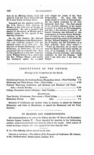 580                                    ~II~CELLAKEOUS.



here by an afllicting illness, which did            with delight the truths of the New
much to WPnD her heart from earth and               Dispensation.      He came with his
fix it more firmly on things abo'e.                 fa~y finally to reside in Birmingham.
                                                    He was highly respected by all who
   Departed into the spiritual world, on           intimately knew him. The final attack
the Itith Octol l er, John JH('k~on, of            of his disorder (affection of the heart)
Rhodes, in the 2Hth year of his age, of            occmTed in a street at Wolverhampton,
consumption. He was a memLer and                   and after a few minutes he expired. A
teacher of the society at Rhodes, and a            funeral discourse was delivered to the
faithful worker for the spread of the              congregation in Cannon-street, Birming-
heavenly doctrines.                                ham, of which he was a member, as an
   On the 18th October, Mr. Edward                 improvement of the event, by the minister,
Chater, of Edgbaston-juxta·Birminghmn,             the Rev. Edward Madeley, on the morn-
was very suddenly relDOycd into the                ing of Sunday, the 4th November, to a
spiritual world, in hi~ 59th yc~r. lIe             large audience, from these words:-
was born at lIarket Harborough, ana at            " ,Vat ch ye, therefore, for ye know not
Melbourne, in Derbyshire, he became                w hen the Master of the house cometh, at
acquainted with his e~timnhle wife. J-Iere         even, or at midnight, or at the cock-
he was introduced to her late respected            crowing, or in the morning; lest coming
uncle, William Harnles, Esq., and to the           suddenly, he find you sleeping. And
late Rev. WillialU llason; and nIuidst            what I Bay unto you, I say unto all,
this intelligent sphere he accepted                Watch."



                 INSTITUTIONS                  OF      THE       CHURCH.

                        ltfeetin[Js of the Committees for the Month.

                                     LONDON.                                                    p.m.
Swedenborg Society, Swedenborg House, Bloomsbury·street.-First Thursday 7-0
Missionary and Tract Society, (litto.- First :Friday . " • • . . • . • . • • • . • • • • . . •• 6-80
National Missionary Institution, and Students and Ministers' Aid Fund,
     ditto.-Fonrth ~Ionday          "•.••••••••......•.. " . • • • • • . . •• • • •• 6-80
College, Devonshire-street, lslingtoll.-Last Tuesday .••• ".•• . . . . •. •• •• •• 8-0
                                  MANcnEsTER.
Tract Society, Schoolroom, Peter- stl'eet.- Third Friday.. . • . • • . • . • . • . • • •• 6-80
Missionary Society       ditto                  ditto   • • • • • • . . • • • • • . • • • • 7-0
  Members of Conference are invited, when in London, to attend the National
Missionary, and when in ~Ianchester, to attend the Missionary and the Tract
Societies.


                    TO READERS AND CORRESPONDENTS.
  All communications to be sent to the Editor, the Rev. W. BnucE, 43, Kensington
Gardens Square, London, 'V. Those intenued for insertion in the forthcoming
number, mnst be received not Inter than the 15th of the month. Brief notices of
recent meetings, IcctUl'es, &r., luny appear if not later than the 18th.

E. S.-The difficulty will be noticed in om" next.
   CHANGE OF ADDRBss.-The address of the Treasnrer of Conference, Mr. Gunton,
is 83A, Guilford·street, Russel-square, London, W,C.
 
