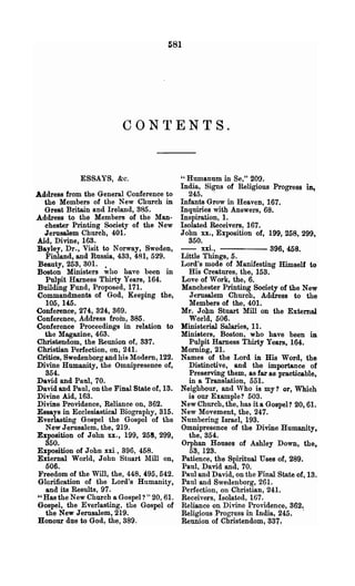 581




             ESSAYS, &c.                     " Humanum in Se," 209.
                                             India, Signs of Religious Progress in.,
Address from the General Conference to          245. .
   the Members of the New Church in          Infants Grow in Heaven, 167.
   Great Britain and Ireland, 385.           Inquiries with Answers, 68.
Address to the Members of the Man-           Inspiration, 1.
   chester Printing Society of the New       Isolated Receivers, 167.
   Jerusalem Church, 401.                    John xx., Exposition of, 199, 258, 299,
Aid, Divine, 163.                               350.
Bayley, Dr., Visit to Norway, Sweden,        - - xxi., - - - - 396, 468.
   Finland, and Russia, 433, 481, 529.       Little Things, 5.
 Beauty, 253, 301. •                         Lord's mode of Manifesting Himself to
Boston Ministers who have been in               His Creatures, the, 153.
   Pulpit Harness Thirty Years, 164.         Love of Work, the, 6.
Building Fund, Proposed, 171.                Manchester Printing Society of the New
Commandments of God, Keeping the,               Jerusalem ChUl"ch, Address to the
   105, 145.                                    Members of the, 401.
(Jonferenoo, 274, 324, 369.                  Mr. John Stuart Mill on the External
Conference, Address from, 385.                  World, 506.
Conference Proceedings in relation to        Ministerial Salaries, 11.
   the Magazine, 463.                        Ministers, Boston, who have been in
Christendom, the Reunion of, 337.               Pulpit Harness Thirty Years, 164.
Christian Perfection, on, 241.               Morning, 21.
Critics, Swedenborg and his Modem, 122.      Names of the Lord in His Word, the
Divine Humanity, the Omnipresence of,           Distinctive, and the importance of
   354.                                         Preserving them, as far as practicable,
David and Paul, 70.                             in a Translation, 551.
David and Paul, on the Final State of, 13.   Neighbour, and 'Vho is my? or, Which
Divine Aid, 163.                                is our Example? 503.
Divine Providence, Reliance on, 362.         New Church, the, has it a Gospel? 20, 6l.
Essays in Ecclesiastical Biography, 315.     New Movement) the, 247.
Everlasting Gospel the Gospel of the         Numbering Israel, 193.
   New Jerusalem, the, 219.                  Omnipresence of the Divine Humanity,
Exposition of John xx., 199, 258, 299,          the, 354.
   350.                                      Orphan Houses of AshIey Down, the,
Exposition of John xxi., 396, 458.              53,123.
External World, John Stuart Mill on,         Patience, the Spiritual Uses of, 289.
   506.                                       Panl, David and, 70.
 Freedom of the Will, the, 448, 495, 542.    Paul and David, on the Final State of, 13.
 Glorification of the Lord's Humanity,       Paul and Swedenborg, 261.
    and its Results, 97.                      Perfection, on Christian, 24l.
 U Has the New Church a Gospel? " 20, 61.    Receivers, Isolated, 167.
 Gospel, the Everlasting, the Gospel of      Reliance on Divine Providence, 362.
    the New Jerusalem, 219.                  Religious Progress in India, 245 ~ '
 Honour due to God, the, 389.                Reunion of Christendom, 337 ~
 
