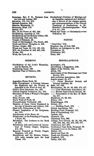 682                                 CONTBNTS.

BoberiloD, Bev. F. R., Extracts from Swedenborg's Doctrine of Marriage and
  hia Life and Letters, 867.            its Opposites explained and defended:
~vanoD, 110, 154, 218.                  also a Review of the charges against,
Babbath Question, 806.                  and misrepresentations of the General
Salaries, Ministerial, 11.              Teachings of Swedenborg, in Mr.
Sentences, Brief, 116.                  Brindley's Swedenborgianism: What
8pring, 271.                            it is, &c., 182.
Sun, on the Power of, 891, 444.       Wheat and Tares: or Christianity versm
8wedenborg, Anecdote of, 170.           Orthodoxy, 28.
Swedenborg and his Modem Crinea, 122.
8wedenborg, Paul and, 261.
Temple of Solomon, -'9.                               POETRY.
Trees of Old England-The Beech, 488.
Truth and Error, Thoughts on, 404.    "Good Bye," 213.
Wemer, Gustav, 268.                   Kingdom, the, of God, 825.
Wheat and Tares, 63, 118, 168, 205.   Ridicule, on Indulgence in, 203.
Will, the Freedom of, 448, 490, 542.  Temptation, 12.
Works, 320.                           Tribulation, 861-
Work, the Love of, 6.                 Trust, 400.

               SERMONS.                              MISCELLANEOUS.

 Gloriftcation of the Lord's Humanity,       Aeerington, 478.
   and ita Results, 97.                      Advertising, a Suggestion. 526.
 Numbering Israel, 198.                      A1fairs of the Church, 135.
 Spiritual Uses of Patience, 289.            Africa, 185.
                                             Anniversary of the Missionary and Tract
                                               Society, 279.
               REVIEWS.                      Anti-mourning Association, 288.
                                             Argyle-square, 39, 477.      ~
  ~ugustine Hymn Book, 26.                   - - Junior Members' Society anel
  Bible Photographs: a Contrast between        Literary Institute, 38.
    the Righteous and the Wicked, aa         Bath, 141, 526.
    described in the Word of God, 82.        Birmingham, 88,40, 98, 882, 473,477.
  Child's First Catechism, the, 565.         - - Local Missionary Association, 88.
  Critical English Testament, the, 563.      - - Mutual Improvement Society, 93.
. Education of Girls, a Woman's Thooghts     - - Presentation to the Rev. E. Made-
    on, 181.                                   ley, 231.
  Ellen French, 566.                         B1ackburn, 87, 98, 881.
  God's Week of Work, 82.                    Bolton, 579.
  Nonconformity Vindicated, 560.             Brightlingsea, 578.
  Parables of Jesus Christ Explained in      Bristol, 577.
    the way of Question and Answer, 512.     -     Building Fund, 578.
  Plant Life, Phenomena of, 225.             British Association, 522.
  Plenary Inspiration of the Scriptures,     Building Fund, Proposed, 141.
    &0.,870.                                 Bust of Swedenborg, 474.
  Psychonomy of the Hand, 22.                Carlisle, 524.
  Pocahontas: or the Founding of Virginia,   Chatteris, 142.
     a Poem, 80.                             Christmas Tree, 882.
  Revelation, Ten Lectures on the Book       College, New Church, 48, 94, 148, 1~
     of, 225.                                   284, 888, 381, 481, 478, 525, 577.
  Robertsons, Life and Letters of, Incum-    Conference, 417, 478.          .
    bent of Trinity Chapel, Brighton,        Conference Tune Book, Proposed, 89.
     407,464.                                Conjugial Love in the Palace, 8M.
  Sermons Preached at Trinity Chapel,        Dalton, 181.
     Brighton, 513, 556.                     David and Paul, 95.
  Swedenborg and his Modem Critics:          Death and Eternity, 479.
     with some remarks upon the Last         Deptford, 578.
     Times, 178.                             Derby, 428, 476.
 