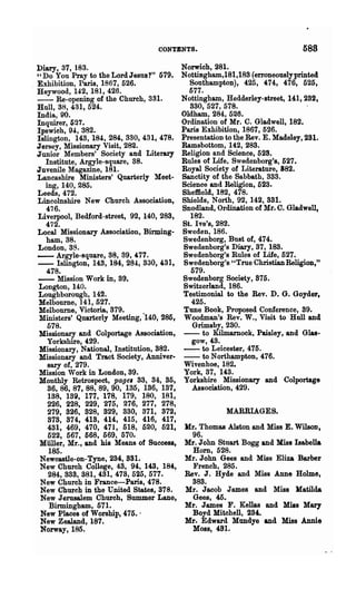 CONTENTS.                                   588
Diary, 37, 183.                             Norwich, 281.
"Do You Pray to the Lord Jesus?" 579.       Nottingham,181,188 (erroneously printed
Exhibition, Paris, 1867, 526.                 Southampton), 425, 474, 476, 525,
Heywood, 142, 181, 426.                       577.
- - Re-opening of the Church, 381.          Nottingham, Hedderley-street, 141, 282,
Hull, 38, 431, 524.                           880, 527, 578.
India, 90.                                  Oldham, 284, 526.
Inquirer, 527.                              Ordination of Mr. C. Gladwell, 182.
Ipswich, 94, 382.                           Paris Exhibition, 1867, 526.
Islington, 143, 18!, 284, 330, 431, 478.    Presentation to the Rev. E. Madeley, 231.
Jersey, Missionary Visit, 282.              Ramsbottom, 142, 288.
Junior Members' Society and Literary        Religion and Science, 528.
   Institute, Argyle-square, 88.            Rules of Life. Swedenborg's, 527.
Juvenile Magazine, 18!.                     Royal Society of Literature, 882.
Lancashire Ministers' Quarterly Meet-       Sanctity of the Sabbath, 383.
   ing, 140, 285.                           Science and Religion, 628.
Leeds, 472.                                 Sheffield, 182, 478.
Lincolnshire New Church Association,        Shields, North, 92, 142, 331.
   476.                                     Snodland, Ordination of Mr. C. Gladwell,
Liverpool, Bedford-street, 92, 140, 288,      182.
   472.                                     St. I ve's, 282.
Local Missionary Association, Birming-      Sweden, 186.
   ham, 38.                                 Swedenborg, Bust of, 474.
London,3S.                                  Swedenborg's Diary, 87, 188.
- - Argyle-square, 38, 39, .(.77.           Swedenborg's Rules of Life, 527.
- - Islington, 143,184, 28!, 330,431,       Swedenborg's "True Christian Religion,"
   478.                                       579.
- - Mission Work in, 39.                    Swedenborg Society, 875.
Longton, 14:0.                              Switzerland, 186.
Loughborough, 142.                          Testimonial to the Rev. D. G. Goydel',
Melbourne, 141,527.                           425.
Melbourne, Victoria, 879.                   Tune Book, Proposed Conference, 89.
Ministers' Quarterly Meeting, "140, 285,    Woodman's Rev. W., Visit to Hnll and
   578.                                        Grimsby, 280.
Missionary and Colportage Association,      - - to Kilmamock, Paisley, and Glas-
   Yorkshire, 429.                             gow, 48.
 Missionary, National, Institution, 882.    - - to Leicester, 475.
Missionary and Tract Society, Anniver-      - - to Northampton, 476.
   sary of, 279.                            Wivenhoe, 182.
Mission Work in London, 39.                 York, 37, 148.
Monthly Retrospect, page. 83, 34, 85,       Yorkshire Missionary and Colportage
   86, 86, 87, 88, 89, 90, 135, 186, 137,      Association, 429.
   188, 139, 177, 178, 179, 180, 181,
   226, 228, 229, 275, 276, 277, 278,
   279, 826, 828, 829, 330, 371, 872,                    MARRIAGES.
   878, 874, 418, 414, 415, 416, 417,
   481, 469, 470, 471, 518, 520, 521,       Hr. Thomas Alston and Miss E. WilsOD,
   522, 567, 568, 569, 570.                   96.
Miiller, Mr., and his Means of Success,     :Hr. John Stuart Bogg and Miss Isabella
    185.       .                              Horn, 528.
 Newcastle-on-Tyne, 284, 8S1.               Mr. John Gees and Miss Eliza Barber
 New Church College, 48, 94, 143, 18i,        French, 285.
   284, 388, 381, 431, 473, 525, 577.       Rev. J. Hyde and Miss Anne Holme,
 New Church in France-Paris, 478.             888.
 New Church in the United States, 378.      Kr. Jacob J ames and Miss Hatild.a
 New Jerusalem Church, Summer Lane,           Gees, 45.
    Birmingham, 571.                        Mr. James F. Kel1as and Miss Mary
 New Places of Worship, 475.'                 Boyd Mitchell, 284:.
 New Zealand, 187.                          Mr. Edward Mundye and Miss Annie
 Norway, 185.                                 Moss, 48~.
 