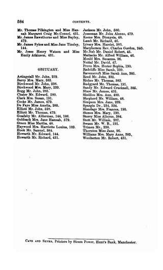 CONTENTS.

Jrfr. Thomas Pilkington and Miss Han-      Jackson Mr. John, 680.
   nab Margaret Craig Mc.Connel, 431.      J esseman Mr. John Alonzo, 479.
Jrfr. James Rawsthome and Miss Bayley,     Keene Mrs. Dionysia, 48.
  479.                                     Lamb Mr. Richard, 46.
Jrfr. James Sykes and Miss Jane Tinsley,   Livsey Mrs. Harriet, 383.
  144.                                     Macpherson Rev. Charles Gordon, 240.
Mr. J esse Henry Watson and Miss           Mc.Na.b Mr. Daniel Robert, 45.
 Emily Atkinson, 431.                      Mattaeks Mr. Alfred William, 46.
                                           Mould Mrs. Susanna, 96.
                                           Nuttal Mr. David, 47.
                                           Provo Mrs. Hester Sophia, 190.
             OBITUARY.                     Radcliffe Miss Sal·ah, 239.
                                           Ravenscroft Miss Sarah Ann, 585.
Artingstall Mr. John, 239.                 Reed Mr. John, 335.
Berry Mrs. Mary, 383.                      Riches Mr. Thomas, 383.
Birchwood Mr. John, 238.                   Rudgyard Mr. Thomas, 191.
Birchwood lIrs. Mary, 289.                 Sandy Mr. Edward Crucknell, 386.,
Bogg Mr. John, 285.                        Shaw Mr. James, 431.
Chater Mr. Edward, 580.                    Sheldon Mrs. Ann, 480.
Clark Mrs. Susan, 191.                     Shepherd Mr. William, 48.
Cooke Mr. James, 479.                      Simpson Mrs. Jane, 239.
De Faye Miss Amelia, 285.                  Spnrgin Dr., 234, 334.
Elliott Mr. John, 528.                     Standage Mrs. Frances, 190.
Elliott Mr. Thomas, 479.                   Stones Mrs. Mary, 190.
Goadsby Mr. Alderman, 144, 188.            Storry Miss Alleyne, 384.
Goldsack Mrs. Jane Hannah, 679.            Stott Mr. William, 287.
Green Miss Martha, 48.                     Swann Mr. W. B., 191.
Haywood Mrs. Harriette Louina, 189.        Trimen Mr., 238.
Hook Mr. Samuel, 384.                      Thornton Miss Jane, 96.
Howarth Mr. Edward, 144.                   Williams Mrs. Mary Anna, 883..
:powarth ~r. ~chard, 431.                  Woolterton Mr. ~bert, 431.,




     CAVE AND SEvER,    Printers by steam Power, Hunt's Bank, Manchester.
 