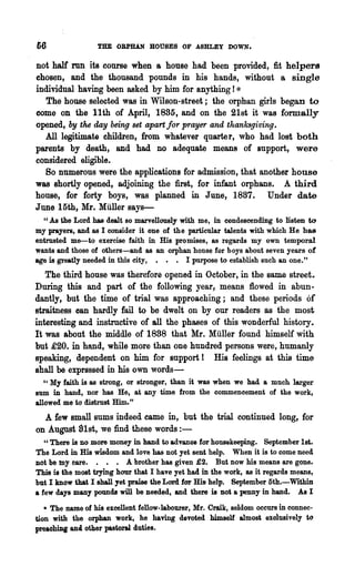 66                THE OBPHAN HOUSES OF ASHLP:Y DOWN.

not half run its course when a, house had been provided, fit helpers
chosen, and the thousand pounds in his hands, without a single
individual having been asked by him for anything! *
   The house selected was in Wilson-street; the orphan girls began to
come on the 11th of April, 1885, and on the 21st it was formally
opened, by the day being set apart jor prayer and thanksgiving.
  All legitimate children, from whatever quarter, who had lost both
parents by death, and had no adequate means of support, were
considered eligible.
  So numerous were the applications for admission, that another house
was shortly opened, adjoining the first, for infant orphans. A third
house, for forty boys, was planned in June, 1887. Under date
June 15th, Mr. Muller says-
  U As the Lord has dealt so marvellously with me, in condescending to listen to

my prayers, and &8 I consider it one of the particular talents with which He has
entrusted me-to exercise faith in His promises, as regards my own temporal
wants and those of others-and as an orphan honse for boys about seven years of
age is greatly needed in this city, • • • I purpose to establish such an one."
   The third house was therefore opened in October, in the same street.
During this and part of the following year, means flowed in abun-
dantly, but the time of trial was approaching; and these periods of
straitness oan hardly fail to be dwelt on by our readers as the most
interesting and instructive of all the phases of this wonderful history.
It was about the middle of 1888 that Mr. Muller found himself with
but £20. in hnnd, while more than one hundred persons were, humanly
speaking, dependent on him for support! His feelings at this time
shall be exprsssed in his own words-
   "My faith is as strong, or stronger, than it was when we had a much larger
sum in hand, nor has He, at any time from the commencement of the work,
allowed me to distrust Him."
  A few small Bums indeed came in, but the trial continued long, for
on August Slst, we find these words:-
   U There is no more money in hand to advance for housekeeping.    September 1st.
The Lord in His wisd.om and love has not yet sent help. When it is to come need
not be my tare. . • . A brother has given £2. But now his meaDS are gone.
ThiB is the most trying hour that I have yet had in the work, as it regards means,
but I know that I sha11yet praise the Lord far Bis help. September 5th.-Within
a few days many pounds will be needed, and there is not a penny in hand. As I
   * The name of hi8 excellent fellow-labourer, Mr. Craik, seldom occurs in connec-
tion with the orphan work, he having devoted himself almost ex.clusively to
preaobiDg and other.p&8toral duties.
 