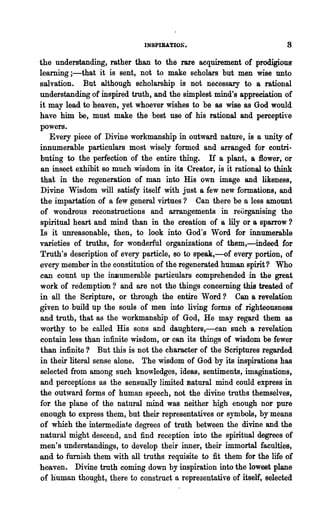 INSPIRATIOl-i •


the understanding, rather than to the rare acquirement of prodigiouS'
learning ;-that it is sent, not to make scholars but men wise unto
salvation. But although scholarship is not necessary to a rational
understanding of inspired truth, and the simplest mind's appreciation of
it may lead to heaven, yet whoever wishes to be as wise as God would
have him be, must make the best use of his rational and perceptive
powers.
   Every piece of Divine workmanship in outward nature, is a unity of
innumerable particulars most wisely formed and arranged for contri-
buting to the perfection of the entire thing. H a plant, a 1l0wer, or
an insect exhibit so much wisdom in its Creator, is it rational to think
that in the regeneration of man into His own image and likeness,
Divine Wisdom will satisfy itself with just a few new formations, and
the impartation of a few general virtues? Can there be a lcss amount
of wondrous reconstructi<?ns and arrangements in reorganising the
spiritual heart and mind than in the creation of a lily or a sparrow?
Is it unreasonable, then, to look into God's Word for innumerable
varieties of truths, for wonderful organizations of them,-indeed for
Truth's description of every particle, so to speak,-of every portion, of
every member in the constitution of the regenerated human spirit? Who
can count up the innumerable particulars comprehended in the great
work of redemption? and are not the things concerning this treated of
in all the Scripture, or through the entire Word? Can a revelation
given to build up the souls of men into living forms of righteousness
and truth, that as the workmanship of God, He may regard them as
worthy to be called His sons and daughters,-can such a revelation
contain less than infinite wisdom, or can its things of wisdom be fewer
than infinite? But this is not the character of the Scriptures regarded
in their literal sense alone. The wisdom of God by its inspirations has
selected from among such knowledges, ideas, sentiments, imaginations,
and perceptions as the sensually limited Batural mind could express in
the outward forms of human speech,not the divine truths themselves,
for the plane of the natural mind was neither high enough nor pure
enough to express t~em, but their representatives or symbols, by means
of which the intermediate degrees of truth between the divine and the
natm·al might descend, and find reception" into the spiritual degrees of
men's understandings, to develop their inner, their immortal faculties,
and to furnish them with all truths requisite to fit them for the life of
heaven. Divine truth coming down by inspiration into the lowest plane
of human thought, there to construct a representative of itself, selected
 