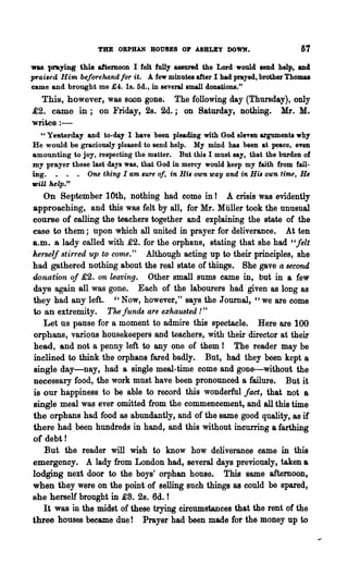 THE ORPHAN ROUSES OP ASBLEY DOWN.                         67
was praying this afternoon I felt fully assured the Lord would lend help, and
praised Him beforehand !O'r it. A few minute. after I had prayed, brother Thomu
came and brought me £4. 1s. 5d., in severa1small donations."
  This, however, was soon gone. The following day (Thursday), only
£2. came in; on Friday, 2s. 2d.; on Saturday, nothing. Mr. M.
writes : -
  " Yesterday and to-day I have been pleading with God eleven arguments why
He would be graciously pleased to send help. My mind has been at peace. even
amounting to joy. respecting the matter. But this I must say, that the burden of
my prayer these last days was, that God in mercy would keep my faith from fail-
ing. • . . One thing I am lUre 0/, in HiB own way and in HiB own timt, H~
tDiU help."
   On September 10th, nothing had come in I A crisis was evidently
approaching, and this WR,S felt by all, for Mr. Muller took the unusual
course of calling the teachers together and explaining the state of the
case to them; npon which all united in prayer for deliverance. At ten
a.m. a lady called with £2. for the orphans, stating that she had "felt
herself stirred up to come." Although acting up to their principles, she
had gathered nothing about the real state of things. She gave a second
donation of £2. on leaving. Other small sums came in, but in a few
days again all was gone. Each of the labourers had given as long as
they had any left. "Now, however," says the Journal, "we are come
to an extremity. The funds are exhawted ! "
   Let us pause for a moment to admire this spectacle. Here are 100
orphans, various housekeepers and teachers, with their director at their
head, and not a penny left to anyone of them ! The reader may be
inclined to think the orphans fared badly. But, had they been kept a
single day-nay, had a single meal-time come and gone-without the
necessary food, the work must have been pronounced a failure. But it
is our happiness to be able to record this wonderful fact, that not a
single meal was ever omitted from the commencement, and all this time
the orphans had food as abundantly, and of the same good quality, as if
there had .been hundreds in hand, and this without incurring a farthing
of debt!
   But the reader will wish to know how deliverance came in this
emergency. A lady from London had, several days previously, taken a
lodging next door to the boys' orphan house. This same afternoon,
when they were on the point of selling such things as could be spared,
she herself brought in £8. 2s. 6d. !
   It was in the midst of these trying circumstances that the rent of the
three houses became due! Prayer had been made for the money up to
 