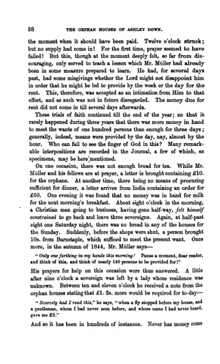 58               THE OBPBAN HOUSES OF ASHLEY DOWN.

the moment when it should have been paid. Twelve o'clock Btrnck;
but no supply had come in! For the first time, prayer seemed to have
 failed! But this, though at the moment deeply felt, so far from dis-
 couraging, only served to teach a lesson which Mr. Muller had already
 been in some measure prepared to learn. He had, for several days
 past, had some misgivings whether the Lord might not disappoint him
 in order that he might be led to provide by the week or the day for the
 rent. This, therefore, was accepted as an intimation from Him to that
 effect, and as such was not in future disregarded. The money due for
 rent did not oome in till several days afterwards.
     These trials of faith continued till the end of the year; 80 that i~
 rarely happened during three years that there was more money in hand
 to meet the wants of one hundred persons than enough for three days;
  generally, indeed, means were provided by the day, nay, almost by the
  hour. Who ean fail to see the finger of God in this? Many remark-
  able interpositions are recorded in the Journal, a few of which, as
  specimens, may be here:mentioned.
     On one occasion, there was not enough bread for tea. While Mr.
  Miiller and his fellows are at prayer, a letter is brought containing £10.
. for the orphans. At another time, there being no means of procuring
  sufficient for dinner, a letter arrives from India containing an order for
  £50. One evening it was found that no money was in hand for milk
  for the next morning's breakfast. About eight o'clock in the morning,
  a Christian man going to business, having gone half-way, felt himself
  constrained to go back and leave three sovereigns. Again, at half-past
   eight one Saturday night, there was no bread in any of the houses for
   the Sunday. Suddenly, before the shops were shut, a person brought
   10s. from Barnstaple, which sufficed to meet the present want. Once
  more, in the autumn of 1844, Mr. Muller says-
   "Only ~farthing in my hands this morning! Pause a moment, dear reader,
 and think of this, and think of nearly 140 persons to be provided for 1"
 His prayers for help on this occasion were thus answered. A little
 after nine o'clock a sovereign was l~ft by a lady whose residence was
 unknown. Between ten and eleven o'clock he received a note from the
 orphan houses statingthat £1. 2s. more would be required for to-day-
   U Scarcely had I read this," he says, U when a:fly stopped before my house, and

 8 gentleman, whom I had never seen before, and whose name I had never heard,
 gave me £2."
 And so it has been in hundreds of instances.           Never has money come
 