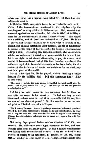 THE OBPIUN HOUSES Oil' ASHLEY DOWN.                            59

in too late; never has a payment been called for, but there has been
sufficient to meet it.
   In October, 1845, complaints began to be constantly made to Mr.
Miiller of the inconvenience occasioned to the neighbours by the
assemblage of so many children in Wilson-street. This, coupled with
increased applications for admission, led him to think of building a
house for the accommodation of three hundred orphans. The cost of
sueh a building, with the land, was estimated at :-£10,000. He is far
too shrewd and far-sighted a man not to have weighed earefnlly all the
difficulties of such an ~ enterprise; as for instance, the risk of diminishing
the means for the supply of daily necessities for the sake of accumulating
Ba large a sum.     But having once made up his mind, after consultation
with his co-workers and a searching examination into his own motives,
that it was right, he set himself without delay to pray for means. And
here let it be remembered that all this time the other branches of the
institution required to be carned on-such as the day schools, the cir-
culation of the Scriptures and tracts, and assistance for the missionary
work in all parts of the world!
   During 8 f~rtnight Mr. Muller prayed, without receiving a single
donation for the building fund I Did this discourage him? Hear
his own words-
  "The more I prayed, the more &Ssured I was that the Lord. would give the
means. Yea, cu fuUy allUred 1DCU I
                                41 if I had already seen t'M new premue,
actually before me."
 And he gives solid reasons for this assurance; but for these we
must refer the reader to his narrative. He had not long to wait
before contributions came in, and it is remarkable that the very first
was one of one thouJand pounds! On this occasion he was as calm
and quiet as if he had received a shilling-
  " For I expect," he says, "to receive yet larger sums than a thoUlUld pounds at
once, if the Lord shall condescend to continue me :iD. this blessed service, in order
that it may be more and more manifest that even in regard to the obtaining
of means there is DO better, no happier, and no easier way, than to deal with God
Himself."
  Not many days passed before another donation of £1000. was
received. Mr. Muller now saw it right to purchase the land, and soon
obtained seven acres on Ashley Down. It was a ~urious circumstance
that, having made two ineffectual attempts to see the landlord for the
purpose of coming to an agreement, he desisted for that day, feeling
that the hand oj the Lord might be in it-though he might easily have
 