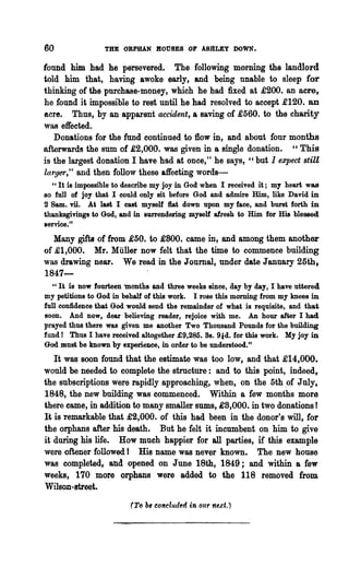 GO               THE ORPHAN ROUSES OF ABltLEy DOWN.

found him had he persevered. The following morning the landlord
told him that, having awoke early, and being unable to sleep for
thinking of the purchase-money, which he had fixed at £200. an acre,
he found it impossible to rest until he had resolved to accept £120. an
acre. Thus, by an apparent accident, a saving of £560. to the charity
was effected.
   Donations for the fund continued to flow in, and about four months
afterwards the sum of £2,000. was given in a single donation. " This
is the largest donation I have had at once," he says, "but 1 expect stiU
larger," and then follow these affecting words-
  " It is impossible to describe my joy in God when I received it; my heart was
80 full of joy that I could only sit before God and admire Him, like David in
2 Same vii. At last I cast myself flat down upon my face, and burst forth in
thanksgivings to God, and in surrendering myself afresh to Him for His blessed
service."
   Many gifts of from £50. to £800. came in, and among them another
of £1,000. Mr. Muller now felt that the time to commence building
was drawing near. We read in the Journal, under date January 25th,
1847-
   "It is now fourteen months and three weeks since, day by day, I have uttered
my petitions to God in behalf of this work. I rose this morning from my knees in
full confidence that God would send the remainder of what is requisite, and that
Boon. And now, dear believing reader, rejoice with me. An hour after I had
prayed thus there was given me another Two Thousand Pounds for the building
fund! Thus I have received altogether £9,285. 8s. 91d. for this work. My joy in
God. must be known by experience, in order to be understood."

   It was soon found that the estimate was too low, and that £14,000.
would be needed to complete the structure: and to this point, indeed,
the subscriptions were rapidly approaching, when, on the 5th ,of July,
1848, the new building was commenced. Within a few months more
there came, in addition to many smaller sums, £8,000. in two donations!
It is remarkable that £2,000. of this had been in the donor's will, for
the orphans after his death. But he felt it inoumbent on him to give
it during his life. How much happier for all parties, if this example
were oftener followed I His name was never known. The new house
was completed, and opened on June 18th, 1849; and within a few
weeks, 170 more orphans were added to the 118 removed from
Wilson-street.

                         (To   b~   concluded in our n~xt.)
 