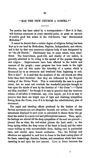 61

            cc   HAS THE NEW CHURCH A GOSPEL?"


    THE question has been asked by a correspondent--" How it is. that,
   with doctrines erroneous in every essential point, so great an amount
   of positive good has arisen in the well-known 'ism' denominated
   Methodism ? "
      It cannot be denied that a certain degree of religious feeling has been
   kept np in our land by Methodists, Baptists, Independents, and others,
  and in fact by that very numerous religious body of men designated by
  us "the old Church." Ohristianity has, to some extent l been mani-
  fested. The benevolence, good-will, and charity of our nation, is
  generally admitted to be owing to the spread of the popular theology
 and religion. Improvements have been effected in the habits and
 manners of the people; some progress has been made in the right
 direction, and all this under the tutorship of a system which is
 denounced by us as erroneous and irrational from beginning to end.
 How is this? It is said that the members of the old church are often
 better than their doctrines: that they are influenced by the frequent
 reading of the Divine Word. This is undoubtedly the case to a great
 extent, but we must not overlook the wonderful principle brought to
 bear upon the minds of men by the doctrine of "the Cross'"- " Christ
 and Him crucified;" for though it is easy to perceive that the vicarious
 scheme of salvation is irrational, nay, even unjust, yet it is as easy to
perceive that there are bright rays of light and vitalizing sympathies
:flowing from the Cross, even if it is through the 8ubstitutionary plan of
atonement.
    The rapid and startling effects produced by the leaders of the
ReviTal movement are not altogether beneath our notice,-the intense
earnestness displayed to save souls is calculated to shame those who go
about the matter in a more cool and philosophical manner. Then, again,
the feelings are stirred till the deep sympathies of the soul are pierced-
pierced like as when the well-sinker pierces the hard earth: so the
living spring within the deep recess of the heart is found, and the water
comes welling up with uncontrollable force, finding vent in penitential
tears, and candid, open, honest confession. Yes; the feelings and
affections are appealed to, and love to Jesus is the final resting-place or
the fears, reasonings, theories, fancies, and sensations which have been.
 operating in and upon the new convert. Love to Jesus becomes tha


                                                               •
 