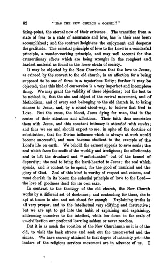 62               "HAS THE NEW CHURCH A GOSPEL?"

fixing-point, the eternal now of their existence. The transition from &
state of fear to a state of assurance and love, has in their ease been
accomplished; and the contrast heightens the enjoyment and deepens
the gratitude. The celestial principle of love to the Lord is a wonderful
principle, a wonder-working principle, and may well account for the
extraordinary effects whioh are being wrought in the roughest and
hardest material as found in the lower strata of society.
   It may be objected by the New Churchman that the love to Jesus'~
as evinced by the convert to the old church, is an affection for a being
supposed to be one of three in a mysterious Deity; further it may be
objected, that this kind of conversion is a very imllerfect and incomplete
thing. We may grant the validity of these objections; but the fact to
be noticed is, that the aim and object of the revival movement, and       or
M:ethodism, and of every sect belonging to the old church is, to bring
sinners to Jesus, and, by a round-about-way, to believe that God is
Love. But the oross, the blood, Jesus dying for man, that is' the
centre of their attention and affections. Their faith thus associates
them with Jesus, and this constant intimacy is attended with results;
and thus we see and should expect to see, in spite of the doctrine of
substitution, that the Divine influence which is always at work would
become successful, and men become obedient to the example of the
Lord's life on earth. We behold the earnest appeals to save souls; the
zeal which faces the scoft's of the worldly and irreligious; the affectionate
zeal to lift the drunkard and " unfortunates" out of the kennel of
depravity; the zeal to bring the hard-hearted to Jesus; the zeal which
spends, and is content to be spent, for the good of mankind and the
glory of God. Zeal of this kind is worthy of respect aud esteem, and
must cherish in its bosom the celestial principle of love to the Lord-
the love of goodness itself for its own sake.
   In contrast to the theolDgy of the old churoh, 'the New Ohuroh
works by a different set of doctrines; and contending for these, she is
apt at times to aim and not shoot far enough. Explaining truths is
all very proper, and to the intellectual very edifying and instructive;
but we are apt to get into the habit of explaining and explaining,
addressing ourselves to the intelleot, while low down in the scale of
un-civilisation our profound learning seldom or never reaches.
   But it is as much the vocation of the New Churchman as it is of the
old, to visit the back streets and seek out the unconverted and the
sinner. We have scarcely attained to that degree of intensity yet-the
leaders of the religious services movement are in advance of us. I
 