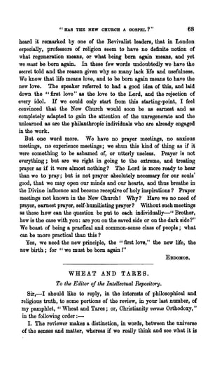 "HAS THE NEW CHUROH A GOSPEL?"                        68

heard it remarked by one of the Revivalist leaders, that in London
especially, professors of religion seem to have no definite notion of
what regeneration means, or what being bom again means, and yet
we must be bom again. In these few words undoubtedly we have the
secret told and the reason given why so many lack life and usefulness.
We know that life means love, and to be born again means to have the
new love. The speaker referred to had a good idea of this, and laid
down the ":first love" &8 the love to the Lord, and the rejection of
every idol. H we could only start from this starting-point, I feel
convinced that the New Church would soon be as earnest and as
completely adapted to gain the attention of the unregene,rate and the
unlearned as are the philanthropic individuals who are already engaged
in the work.
   But one word more. We have no prayer meetings, no anxious
meetings, no experience meetings j we shun this kind of thing as if it
were something to be ashamed of, or utterly useless. Prayer is not
everything; but are we right in going to the extreme, and treating
prayer as if it were aJ,most nothing? The Lord is more ready to hear
than we to pray; ~ut is not prayer absolutely necessary for our souls'
good, that we may open our minds and our hearts, and thus breathe in
the Divine influence and become receptive of holy inspirations? Prayer
 meetings not known in the New Church! Why? Have we no need of
 prayer, earnest prayer, self-humiliating prayer? Without such meetings
 as these how can the question be put to each individually-CC Brother,
 how is the ease with you: are you on· the saved side or on the dark side?"
 We boast of being a pracncal and common-sense class of people; what
 can be more practical than this?
    Yes, we need the new prin~iple, the "first love," the new life, the
 new birth; for c, we must be bom again I"
                                                               EBDOMos.


                     WHEAT AND TARES.
               To the Editor of the Intellectual Repository.
    Sir,-I should like to reply, in the interests of philosophical and
 religious truth, to some portions of the review, in your last number, of
 my pamphlet, "Wheat and Tares; or, Christianity versus Orthodoxy,"
 in the following order : -
    I. The reviewer makes a distinction, in words, between the universe
 of the senses and matter, whereas if we really think and see what it is
 