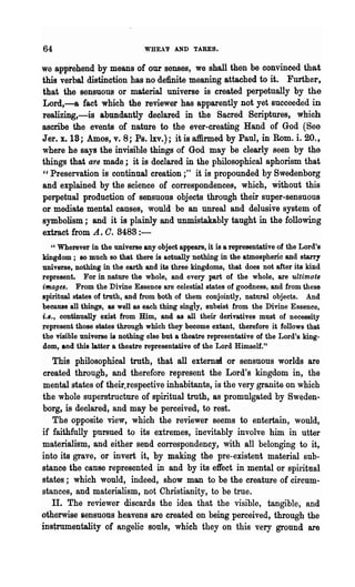 64                             WHEA'P AND TARES.

we apprehend by means of our senses, we shall then be convinced that
this verbal distinction has no definite meaning attached to it. Further,
that the sensuous or material universe is created perpetually by the
Lord,-a fact which the reviewer has apparently not yet succeeded in
realizing,-is abundantly deolared in the Sacred Scriptures, which
ascribe the events of nature to the ever-creating Hand of God (See
Jer. x.1S; Amos, v. 8; Ps.lxv.); it is affirmed by Paul, in Rom. i. 20.,
where he says the invisible things of God may be clearly seen by the
things that are made; it is declared in the philosophical aphorism that
"Preservation is continual creation;" it is propounded by Swedenborg
and explained by the science of correspondences, which, Without this
perpetual production of sensuous objects through their super-sensuous
or mediate mental causes, would be an unreal and delusive system of
symbolism; and it is plainly and unmistakably taught in the following
extract from A. O. 8488:-
   " Wherever in the universe any object appears, it is a representative of the Lord's
kingdom; so much so that there is actually nothing in the atmospheric and starry
universe, nothing in the earth and its three kingdoms, that does not after its kind
represent. For in nature the whole, and every part of the whole, are ultimate
images. From the Divine Essence are celestial states of goodness, and from these
spiritual states of truth, and from both of them conjointly, natural objects. And
becQ,118e all things, as well as each thing singy, subsist from the Divine Essenee,
i.I., continually exist from Him, and as all their derivatives must of necessity
represent those states through which they become extant, therefore it follows that
the visible universe is nothing else but a theatre representative of the Lord's king-
dom, and this latter a theatre representative of the Lord Himself."
   This philosophical truth, that all externa! or sensuous worlds are
created through, and therefore represent the Lord's kingdom in, the
mental states of their.respective inhabitants, is the very granite on which
the whole superstructure of spiritual truth, as promulgated by Sweden..
borg, is declared, and may be perceived, to rest.
   The opposite view, which the reviewer seems to entertain, would,
if faithfully pursued to its extremes, inevitably involve him in utter
materialism, and either send correspondency, with all belonging to it,
into its grave, or invert it, by making the pre-existent material sub-
stance the cause represented in and by its effect in mental or spiritual
states; which would, indeed, show man to be the creature of circum-
stances, and materialism, not Christianity, to be true.
   TI. The reviewer discards the idea that the visible, tangible, and
otherwise sensuous heavens are created on being perceived, through the
instrumentality of angelic souls, which they on this very ground are
 