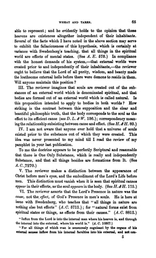 WHEAT AND TABES.                                 65

able to represent; and he evidently holds to the opinion that these
heavens are existences altogether independent of their inhabitants.
Several of the facts which I have noted in the above section may serve
to exhibit the fallaciousness of this hypothesis, which is certainly at
variance with Swedenborg'8 teaching, that all things in the spiritual
world are effects of mental states. (See A.. E. 576.) In compliance
with the honest demands of his system,-'lliat external worlds were
created prior to and independently of their inhabitants,-the reviewer
ought to believe that the Lord of all purity, wisdom, and beauty made
the loathsome external hells before there were demons to reside in them.
Will anyone maintain this position ?
    ill. The reviewer imagines that souls are ereated out of the sub-
stances of an external world which is denominated spiritual, and that
bodies are formed out of an external world which is called natural. Is
this proposition intended to apply to bodies in both worlds? How
striking is the contrast between this supposition and the clear and
beautiful philosophic truth, that the body corresponds to the soul as the
 effect to its efficient cause (see D. L. tI W. 186.); correspondency mean-
ing the relationship SUbsisting between cause and effect. (See H. tl H. 89.)
    IV. I am not aware that anyone ever held that a universe of souls
 existed prior to the substance out of which they were created. This
 idea was never presented to my mind till I read the review of my
 pamphlet in your last publication.
    To me the doctrine appears to be perfectly Seriptnra1 and reasonable
 that there is One Only Substance, which is really and independently
 Substance, and that all things besides are formations from It. (Bee
 A.0.,7270.)
     V. The reviewer makes a distinction between the appearance of
 Christ before men's eyes, and the embodiment of the Lord's Life before
 men. This distinction must vanish when it is seen that spiritual causes
 appear in their effects, as the soul-appears in the body. (See H. tl H. 175.)
     VI. The reviewer asserts that the Lordts Presence in nature was the
  cause, not the, e.ffect, of God's Presence in men's souls. He is here at
 issue with Swedenborg, who teaches that "all things in nature are
  nothing else but effects" (A.. O. 5711.); for" natural forms enst from
  spiritual states or things, as effects trom their causes." (A. O. 8812.)
   U Influx from the Lord is into the internal man where his heaven is, and through

 the internal into the external, where his world is." (A. O. 10867.)
    "For all things of which man is sensuously cognisant by the organs of his
 external senses intlow from his internal faeulties into hit extemal, and Dot COD-
                                                                        5
 