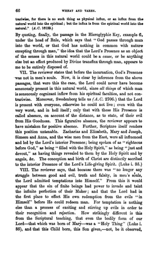 66                           wHEAT AND TARES.

trarhrise, for there is no suoh thing as physical influx, or an influx from the
natural world into the spiritual; but the infiux is from the spiritual world into the
natural.". (A. C. 10199.)
 By quoting, finally, the passage in the Hieroglyphic Key, example 6,
 under the head of Rule, which says that "God passes through man
 into the world, or that God has nothing in common with nature
 excepting through man," the idea that the Lord's Presence as an object
 of the senses in this natural world could be a cause, or be anything
 else but an effect produced by Divine transflnx through man, appears to
 me to be entirely disposed of.
    VII. The reviewer states that before the incarnation, God's Presence
"-was not in men's souls. Now, it is clear by inference from the above
 passages, that were this the case, the Lord could never have become
 sensuously present in this natural world, . since all things of which man
 is sensuously cognizant inflow from his spiritual faculties, and not con-
 trariwise. MoreoTer, Swedenborg tells us (A. C. 2706.) that the Lord
 is present with everyone, otherwise he could not live; even with the
 very worst, and in hell itself; only that with these His PreSQnce is
 called absence, on account of the distance, as to state, of their evil
 from His Goodness. This figurative absence, the reviewer appears to
 have mistaken for positive absence. Further, Scripture itself renders
 this position untenable. Zacharias and Elizabeth, Mary and J oseph,
 Simeon and Anna, and the wise men from the East, were all influenced
 and led by the Lord's interio~ Presence; being spoken of as "righteous
 before God," as being "filled with the Holy Spirit," as being "just and
 devout,'" as having things revealed to them by the I-Ioly Spirit and by
 angels, &c. The conception and birth of Christ are distinctly ascribed
 to the interior Presence of the Lord's Life-giving Spirit. (Luke i. 85.)
    VllI. The reviewer says, that because there was "no longer any
 struggle between good and evil, troth and falsity, in men's S6uls,
 the Lord admitted temptations into Himself." From this it would
 appear that the sin 9f finite beings had power to invade and taint
 the infinite perfection of their .Maker; and that the Lord had in
 the first place to effect His own redemption from the evils "in
 Himself" before He could redeem man. For temptation is nothing
 else than a process of exciting and stirring up evils in order to
 their recognition and rejection. How strikingly different is this
 from the Scriptural teaching, that even the bodily form of our
 Lord-that which was bom of llatj-was a "Holy Thing" (Luke i.
 S5), and that this Child born, this Son given,-not, be it observed,
 