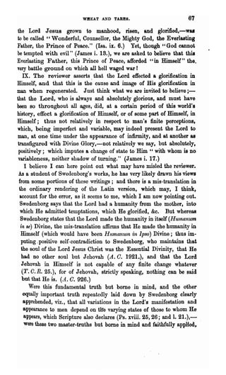 WIIEAT AND TARES.                            67
the Lord Jesus grown to manhood, risen, and glorified,-waa
to be called ' , Wonderful, Counsellor, the Mighty God, the Everlasting
Father, the Prince of Peace." (laa. ix. 6.) Yet, though "God cannot
be tempted with evil" (James i. 18.), we are asked to believe that this
Everlasting Father, this Prince of Peace, afforded "in Himself" the.
very battle ground on which all hell waged war!
    IX. The reviewer asserts. that the Lord effected a glorification in
Himself, and that this is the cause and image of His glorification in
man when regenerated. Just think what we are invited to believe ; -
that the Lord, who is always and absolutely glorious, and must have
been 80 throughout all ages, did, at a certain period of this world's
history, effect a glorification of Himself, or of some part of Himself, in
Himself; thus not relatively in respect to man's :finite perceptions,
which, being imperfect and variable, may indeed present the Lord to
man, at one time under the appearance of infirmity, and at another as
transfigured with Divine Glory,-not relatively we say, but absolutely,
 positively; which imputes a change of state to'Him " with whom is no
 variableness, neither shadow of turning." (J ames i. 17.)
     I believe I can here point out what may have misled the reviewer.
 AB a student of Swedenborg's works, he has very likely drawn his views
 from some portions of these ,vritings; and there is a mis-translation in
 the ordinary rendering of the Latin version, which may, I think,
 account for the error, as it seems to me, which I am now pointing out.
  Swedenborg says that the Lord had a humanity from the mother, into
  which He admitted temptations, which He glorified, &c. But whereas
  Swedenborg states that the Lord made the humanity in itself (Hu1nanum
  in se) Divine, the mis-translation affirms that He made the humanity in
  Himself (which would have been HttmanUln in Ipso) Divine; thus im-
  puting "positive self-contradiction to Swedenborg, who maintains that
  the soul of the Lord Jesus Christ ,vas the Essential Divinity, that He
  had no other soul but Jehovah (A. C. 1921.), and that the Lord
   Jehovah in Himself is not capable of any finite change whatever
     o.
   (T. R. 25.), for of Jehovah, strictly speaking, nothing can be said
   but that He is. (401. O. 926.)
       Were this fundamental troth but borne in mind, and the other
    equally important truth repeatedly laid down by Swedenborg clearly
    apprehended, viz., that all variations in the Lord's manifestation and
    appearance to men depend on t11e varying states of those to whom He
    appears, which Scripture also declares (Ps. xviii. 25,26; and 1. 21.),-
     were these two master..truths but borne in mind and faithfully applied,
 