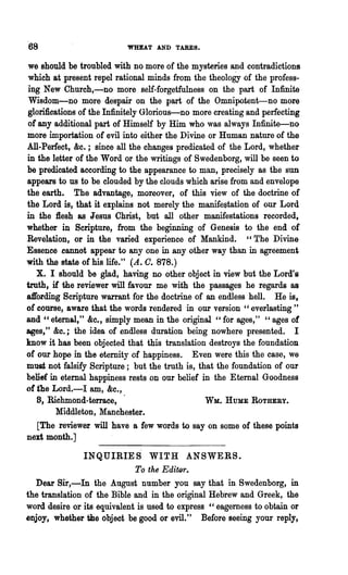 68                        'WHEAT AND TARES.

we should he troubled with no more of the mysteries and contradictions
which at present repel rational minds from the theology of the profess-
ing New Chureh,-no more self-forgetfulness on the part of Infinite
Wisdom-no more despair on the part of the Omnipotent-no more
glorifications of the Infinitely Glorious-no more creating and perfecting
of any additional part of Himself by Him who was always Infinite-no
more importation of evil into either the Divine or Human nature of the
AIl-Perfect, &c.; since all the changes predicated of the Lord, whether
in the letter of the Word or the writings of Swedenborg, will be seen to
be predicated according to the appearance to man, precisely as the SUD
appears to us t<> be clouded by the clouds which arise from and envelope
the earth. The advantage, moreover, of this view of the doctrine of
the Lord is, that it explains not merely the manifestation of our Lord
in the l1esh as Jesus Christ, but all other manifestations recorded,
whether in Scripture, from the beginning of Genesis to the end of
Revelation, or in the varied experience of Mankind. "The Divine
Essence .cannot appear to anyone in any other way than in agreement
with the state of his life." (A. O. 878.)
   X. I should be glad, having DD other object in view but 'the Lord'·s
truth, if the reviewer will favour me with the passages he regards as
affording Scripture warrant for the doctrine of an endless hell. He is,
of course, aware that the words rendered in our version" everlasting"
and " eternal," &c., simply mean in the original "for ages," "ages of
ages," &0.; the idea of endless duration being nowhere presented. I
know it has been objected that this translation destroys the foundation
of our hope in the eternity of happiness. Even were this the case, we
must not falsify Scriptur.e; but the truth is, that the foundation of our
belief in eternal happiness rests on our belief in the Eternal Goodne.ss
of the Lord.-I am, &c.,
   8, Richmond-terrace,                          WM... HUME ROTHEBY.
         Middleton, Manchester.
   [The reviewer will have a few words to say on some of these points
next month.]
                INQUIRIES WITH ANSWERS.
                             To the EditQr.
  Dear Sir,-In the August number you say that in Swedenborg, in
the translation of the Bible and in the original Hebrew and Greek, the
word desire or its equivalent is used to express" eagerness to obtain or
enjoy, whether the object be good or evil." Before seeing yow'" reply,
 