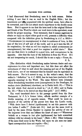 INQUIBIES WITH ANSWEBS.                        69
  I had discovered that Swedenborg uses it in both senses. Before
  writing I saw that it was so used in the English Bible; but the
  translators not beg acquainted with the spiritual sense, have often to
  be corrected, and I did not attaeh much importance to the double sense
  there. But it appears to me that the term used in the original Hebrew
  and Greek of the Word for which our word desire is the equivalent, must
  decide its proper meaning. Your statement, that it means eagemess to
  obtain or enjoy an object either good or evil, presents & difficulty when
. compared with the definition given by Swedenborg in A.C. n. 8910-
  " Covetousness (or concupiscenee) is what is continous of love, in this
  ease of the love of self and of the world, and is as it were the life of
  its respiration; for what an evil love respires is called covetousness (or
  concupiscence), but what a good lot'e respires is called desire:' Here
  you Bee that desire is confined to a good love, and concupiscence to its
  opposite. Also that the basis of the definition is from the Word. If I
  am not trespassing too much, I should like to see a reply.-Yours, &c.
                                                                    J. L.
      [The distinction which Swedenborg makes between desire and con-
   cupiscence is a true and important one; but this does not affect the
   correctness of what we said about the meaning and use of the English
   word desire, nor of our statement that he himself uses its equivalent in
   both senses. Nor is it correct to say, in the writer's sense, that the
   author's" definition" in A. C. 8910, has its bcuis here (exclusive of the
   opposite meaning) in the Word. The same Hebrew term (chamad)
   which Swedenborg translates covet (concupiseere) in the Decalogue, he
   renders desire (desiderare) elsewhere; as in Psalm lxviii. 16,-" This is
   the hill which God rhsi1°etlt to dwell in;" (A. E. 405.) and in Psalm
   xix. 10-" More to be desired are they than gold." (A.C.5620.)
       The word translated desire in the passage quoted from the New
    Testament, in· J. L.'s former letter, affords another example of a
    double meaning, or of opposite senses. What could be more ex-
    pressive of the activity of the purest love than the Lord's words t
    "With desire have I desired (epethumesa) to eat this passover with
    you before I suffer?" (Luke xxii. 15.) And yet the same word i~
    used by the same Divine Speaker to express the activity of one of
    the impurest loves that can inllame the heart of man :-" Whosoever
    looketh on a woman to lust after (epithumesai) her hath committed
   .adultery with her already in his heart." (Matt. v. 28.) Other instances
    of the same kind occur in the Word, but more we are sure our intel-
    ligent correspondent does not require.-ED.]
                                                               .
 