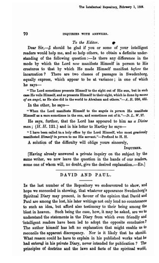 The Intellectual Repository t Febr1lary It 1866.




70                        INQUIRIES WITH ANSWERS.


                                 To the Editor.               •
   Dear Sir,-): should be glad if you or some of your intelligent
readers would help me, and so help others, to obtain a definite under-
standing of the following question:-Is there any difference in the
mode by which the Lord now manifests Himself in person to His
creatures to that by which He made Himself manifest before the
incarnation? There are two classes of passages in Swedenborg,
equally express, which appear to be at variance; in one of which
he says-
  " The Lord sometimes presents Himself to the sight out of His BUD, but in such
ease He veils Himself, and so presents Himself to their sight, which is done by means
of an angel, as He also did in the world 'to Abraham and others."-A. R. 938, 465.
   In the other, he says-
  "When the Lord manifests Himself to the angels in person He manifests
Himself as a man sometimes in the sun t and sometimes out ofit."-D.L. W.97.
 He says, further, that the Lord has appeared to him as a Divine
man; (H. H. 121.) and in his letter to Hartley he says-
 "I have been ea1led to. a holy office by the Lord Himself, who most graciously
manifested Himself in person to me His servant."-Prefixed to H. H.
   A soluti~n of the difficulty will oblige yours sincerely,
                                                                       INQUIRER.

  [Having already answered 8 private inquiry on the subject by the
same writer, we now leave the question in the hands of our readers,
some one of whom will, no doubt, give the desired explanation.-ED.]

                         DA VID AND PAUL.

 IN the last number of the Repository we endeavoured to show, and
 hope we succeeded in showing, that whatever appearance Swedenborg's
 Spiritual Diary may present, in favour of the opinion that David and
 Paul are among the lost, his later writings not only lend no countenance
 to such an idea, but afford also testimony to their being among the
 blest in heaven. Such being the case, how, it may be asked, are we to
 understand the statements in the Diary from which even friendly and
·intelligent readers have been led to adopt the opposite conclusion?
 The author himself has left no explanation that might enable us to
 reconcile the apparent discrepancy. Nor is it likely that he should.
 What reason could he have to explain in his published works what he
 bad enter~ in his private Diary, never intended for publication? The
 principles of doctrine and the laws and facts of the spiritual world,
 