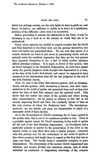 Tae IBtellecttlal Repository, Febl'1lary 1, 1868.




                                   DAVID AND PAUL.                    71
which his writings contain, are the only lights we have to guide US; and
these, we believe, are sufficient to enable us to arrive at a satisfactory
solution of the difficulty-since such it is considered.
    Before proceeding to examine the statements in the Diary, it may be
necessary to say a word as to the manner in whieh they are to be
understood.
    Some, whose opinions are entitled to respect, consider that the David
and Paul described in the Diary were not the persons themselves, but
 were evil spirits who personated them. We are told that spirits of a
 certain character are fond of, and clever at, personating others, and are
 actnally under the confident impression that they are the very persons
 they represent 'themselves to be; a fact of which modem spiritism
 affords abundant evidence. It is urged, in favour of this opinion, that
 as David belonged to the Israelitish dispensation, he must have passed
 under the general judgment which brought that dispensation to a close,
 at the time of the Lord's first advent, and cannot be supposed to have
 remained in the intermediate state till the last judgment at the end of
 the first Christian church.
     True, we read in the Diary that eminent persons, such as Abraham,
 J acob, and the apostles, while themselves in heaven, had their repre-
 sentatives in the world of spirits, who presented them such as they were
 about the time of their first entrance into the spiritual world. This
 shows that the· author was aware· of the apostles and others having
 their repre~entatives; yet he makes no allusion to this fact in his
 records respecting David and Paul, but constantly speaks of them as
 the very persons of whom the Scriptures treat. The descriptions,
 moreover, are too minute and seem too characteristic to admit of a
 reasonable doubt of their identity.
    As to the circumstance of David's remaining for so long a period in
 the middle state, this is not to be considered peculiar to him. There is
 a probable special reason for David remaining in the world of spirits
 till the end of the first Christian dispensation. A8 Providence had a
 particular purpose to answer by the preservation of the Jews in the
 natural world, so may there have been a special purpose, connected
 with this primary one, for the continuance in the world of spirits or
 him whom prophecy had taught them to regard as the king that was to
 reign over them. The Jewish forms a remarkable· exception to prior
  dispensations. The descendants of the ancient church' degenerated iIlOO
  heathens, and became divided into numerous nations, each of which
  embodied its traditional or fragmentary knowledge of the CO~OD
 