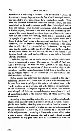 72                          DAVID AND PAUL.

  revelation in a mythology of its own. The descendants of J udah, on
  the contrary, though dispersed over the face of earth among all nations,
  and subjected to cruel persecutions, have remained one people. They
  have also preserved their ancient revelation pure and entire, and have
  maintained, as far as circumstances would allow, their original institu-
 tions and worship. This singular phenomenon, while it has answered
 a Divine purpose, indicates at the same time the extraordinary cha-
 racter of the people themselves,-their tenacious adherence to an out-
 ward law and a ceremonial worship, which could be persisted in only
 by a people of a peculiar character, If we may suppose there was a
 deeper truth in Peter's words to the assembled multitude on the day of
 Pentecost, than his argument regarding the resurrection of the Lord,
 when he said, "David is not ascended into the heavens," we may con·
 elude that he meant, not only that David's body was in the sepulchre,
 but that David himself was still in hades, the hell of our version of the
 Apostles' Creed, into which the Lord Himself is said to have descended
 after His crucifixion.
    David thus regarded has for us the interest not only of an individual,
 but of a representative man. The same may be said of Paul, and
also of Swedenborg. In them we have together at the same time in
the .world of spirits representatives of three successive religious dis-
pensations; and the circumstances recorded of them in the other world
are not without reference to the character of these dispensations, and
their relation to each other.
    Before anyone can understand the relations contained in the Diary,
respecting David and Paul in the world of spirits or intermediate state,
he must have some knowledge of the nature and state of' man, as he
was by creation, as he is by birth, and as he becomes by regeneration;
of the character of the religious dispensation to which these eminent
men belonged; of their own personal characters as members of it;. and
of the nature and laws of the spiritual world, of which they were the
inhabitants.
    According to the prevailing notion, the soul or mind is a simple sub-
stance, or an ethereal principle, possessed of certain faculties. Theolo·
gically, man, besides inheriting moral corruptions from his parents, is
under condemnation on account of original sin; and as he is condemned
by the imputation of Adam's sin, so is he saved by the imputation or
Christ's righteousness. According to this artificial system, which makes
a man a sinner without personal sin, and a saint without personal
righteousness, he may pass from a state of condemnation to a state of
 