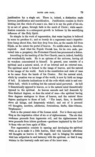 DAVID AND PAUL.                            78
  justification by a single act. There is, indeed, a distinction made
  between justification and sanctification. Justification consists in God's
  blotting out the whole of a man's sin, that is to say the guilt of his sin,
  by an act of grace, through faith in the merit of Christ; while sancti-
  fication consists in a subsequent growth in holiness by the sanctifying
  influence of the Holy Spirit.
      So simple is the work of regeneration, that water ba:Ftism is believed
  by some to produce it; and so loosely do a regenerate man's imperfec-
  tions hang about him, that they drop from him, as the mantle fell from
  Elijah, as he enters the portal of heaven. No middle state is, therefore,
  required. And what the Popish Churoh has, for its own ends, per-
. verted into a purgatory, the Protestant Church has pronounced a fiction.
      According to the teaching of the New Church, man is, indeed, fearfully
  and wonderfully made. He is an epitome of the universe, having all
  its wonders concentrated in himself. In general, man consists of a
  spiritual and a natural mind, or of an internal and an external man.
  The spiritual mind is formed to the image of heaven, and the natural
  to the image of the world. Such is' the constitution and state of man
   as he came from the hands of his Creator. But the natural mind,
   which by creation was an image of the world, is now by birth an image
   of hell. It inherits inclinations to all the evils which exist in and con-
   stitute hell, which is nothing but the natural mind perverted. As hell
   is diametrically opposed to heaven, so is the natural mind diametrically
   opposed to the spiritual. As heaven ascends and hell descends by
   three distinct degrees, so does the mind of man-the spiritual having
   three degrees analogous to those of heaven, and the natural three
   degrees analogous to those of hell. "The heart, then, is deceitful
   above all things, and desperately wicked; and out of it proceed
   evil thoughts, murders, adulteries, fornications, thefts, false-witness,
   blasphemies."
       Such is the present state of the human mind. Nor is there any such
    thing as the imputation either of sin or of righteousness. The ,sin that
    condemns proceeds from ingenerate evil, and the righteousness that
    saves proceeds from inborn goodness-goodness implanted by the Lord
    in those who are born again of Him.
       Now regeneration consists in opening and developing the spiritual
     mind, BO as to make it a little heaven, filled with heavenly affections
     and thoughts as heaven is with angels, and in bringing the natural
     mind into subjection to and harmony with the spiritual, so that it may
     minister to the heavenly ends and uses of the inner man. .
 
