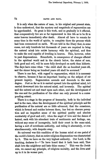 The Intellectual Repository t February I, 1866.




74                           DAVID AND PAUL.

    It is only when the nature of man, in his original and present state,
is thus understood, that the mystery and magnitude of regeneration can
be apprehended. So great is this work, and so gradually is it effected,
that comparatively few are so far regenerated in this life as to be fit to
enter heaven immediately after death. Almost all have to remain for
Bome time in the world of spirits, to complete there the process which
had been commenced on earth. We are told in the Diary that, in some
cases, not only hundreds but thousands of years are required to bring
the natural mi~ into entite harmony with the spiritual, and thus
to make the soul capable of dwelling in heaven. This, however, refers
to past dispensations. Henceforth, in consequence of changes effected
in the spiritual world and in the church below, the states of men,
both good and evil, will be more fully developed on earth than hitherto.
The days have come when "the child shall die an hundred years old,
 and the sinner being an hundred years old shall be accursed."
    There is one fact, with regara to regeneration, which it is necessary
 to observe, because it has an important bearing on the subject of our
 present inquiry. Regeneration ascends and descends in the same
 degree. Just so far as it is carried upward into the spiritual mind, is it
 carried downward into the natural mind, and inversely. The spiritual
 and the natural aet and react upon each other, and the development of
 the one and the purification of the other can only proceed to a corres-
 ponding extent.
    There is a stage in the progress of humanity, both'in the individual
 and in the race, when the development of the spiritual principle and the
 purification of the natural are so little advanced, that the conscience,
 which is formed and resides between them, has but an obscure percep-
 tion and an imperfect sense of the spiritnal quality and absolute
 contrariety of good and evil; when the angel of love and the demon of
 hatred, each with his attendant train of sentiments and feelings, can,
 without any sense of incongrnity, hold their court in the same mind,
 having a sort of coordinate authority, and ruling it alternately, or even
 simultaneously, with despotic sway.
     So universal was this condition of the human mind at one period of
 the world's history, that an entire religious dispensation was characterised
 by it. This we have on the very highest authority. Our Lord, in His
 teaching, declares it-" Ye have heard that it hath been said, Thou
 shalt love the neighbour and hate thine enemy." This was the Jewish
  rule, we cannot say principle, of religious morality, and the Jews acted
  up to it in its worser part.
 